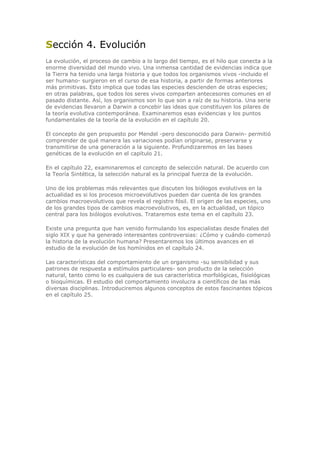Sección 4. Evolución
La evolución, el proceso de cambio a lo largo del tiempo, es el hilo que conecta a la
enorme diversidad del mundo vivo. Una inmensa cantidad de evidencias indica que
la Tierra ha tenido una larga historia y que todos los organismos vivos -incluido el
ser humano- surgieron en el curso de esa historia, a partir de formas anteriores
más primitivas. Esto implica que todas las especies descienden de otras especies;
en otras palabras, que todos los seres vivos comparten antecesores comunes en el
pasado distante. Así, los organismos son lo que son a raíz de su historia. Una serie
de evidencias llevaron a Darwin a concebir las ideas que constituyen los pilares de
la teoría evolutiva contemporánea. Examinaremos esas evidencias y los puntos
fundamentales de la teoría de la evolución en el capítulo 20.
El concepto de gen propuesto por Mendel -pero desconocido para Darwin- permitió
comprender de qué manera las variaciones podían originarse, preservarse y
transmitirse de una generación a la siguiente. Profundizaremos en las bases
genéticas de la evolución en el capítulo 21.
En el capítulo 22, examinaremos el concepto de selección natural. De acuerdo con
la Teoría Sintética, la selección natural es la principal fuerza de la evolución.
Uno de los problemas más relevantes que discuten los biólogos evolutivos en la
actualidad es si los procesos microevolutivos pueden dar cuenta de los grandes
cambios macroevolutivos que revela el registro fósil. El origen de las especies, uno
de los grandes tipos de cambios macroevolutivos, es, en la actualidad, un tópico
central para los biólogos evolutivos. Trataremos este tema en el capítulo 23.
Existe una pregunta que han venido formulando los especialistas desde finales del
siglo XIX y que ha generado interesantes controversias: ¿Cómo y cuándo comenzó
la historia de la evolución humana? Presentaremos los últimos avances en el
estudio de la evolución de los homínidos en el capítulo 24.
Las características del comportamiento de un organismo -su sensibilidad y sus
patrones de respuesta a estímulos particulares- son producto de la selección
natural, tanto como lo es cualquiera de sus característica morfológicas, fisiológicas
o bioquímicas. El estudio del comportamiento involucra a científicos de las más
diversas disciplinas. Introduciremos algunos conceptos de estos fascinantes tópicos
en el capítulo 25.
 