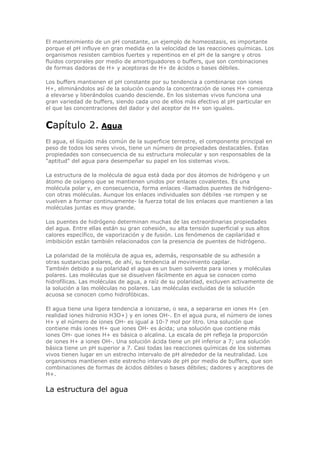 El mantenimiento de un pH constante, un ejemplo de homeostasis, es importante
porque el pH influye en gran medida en la velocidad de las reacciones químicas. Los
organismos resisten cambios fuertes y repentinos en el pH de la sangre y otros
fluidos corporales por medio de amortiguadores o buffers, que son combinaciones
de formas dadoras de H+ y aceptoras de H+ de ácidos o bases débiles.
Los buffers mantienen el pH constante por su tendencia a combinarse con iones
H+, eliminándolos así de la solución cuando la concentración de iones H+ comienza
a elevarse y liberándolos cuando desciende. En los sistemas vivos funciona una
gran variedad de buffers, siendo cada uno de ellos más efectivo al pH particular en
el que las concentraciones del dador y del aceptor de H+ son iguales.
Capítulo 2. Agua
El agua, el líquido más común de la superficie terrestre, el componente principal en
peso de todos los seres vivos, tiene un número de propiedades destacables. Estas
propiedades son consecuencia de su estructura molecular y son responsables de la
"aptitud" del agua para desempeñar su papel en los sistemas vivos.
La estructura de la molécula de agua está dada por dos átomos de hidrógeno y un
átomo de oxígeno que se mantienen unidos por enlaces covalentes. Es una
molécula polar y, en consecuencia, forma enlaces -llamados puentes de hidrógeno-
con otras moléculas. Aunque los enlaces individuales son débiles -se rompen y se
vuelven a formar continuamente- la fuerza total de los enlaces que mantienen a las
moléculas juntas es muy grande.
Los puentes de hidrógeno determinan muchas de las extraordinarias propiedades
del agua. Entre ellas están su gran cohesión, su alta tensión superficial y sus altos
calores específico, de vaporización y de fusión. Los fenómenos de capilaridad e
imbibición están también relacionados con la presencia de puentes de hidrógeno.
La polaridad de la molécula de agua es, además, responsable de su adhesión a
otras sustancias polares, de ahí, su tendencia al movimiento capilar.
También debido a su polaridad el agua es un buen solvente para iones y moléculas
polares. Las moléculas que se disuelven fácilmente en agua se conocen como
hidrofílicas. Las moléculas de agua, a raíz de su polaridad, excluyen activamente de
la solución a las moléculas no polares. Las moléculas excluidas de la solución
acuosa se conocen como hidrofóbicas.
El agua tiene una ligera tendencia a ionizarse, o sea, a separarse en iones H+ (en
realidad iones hidronio H3O+) y en iones OH-. En el agua pura, el número de iones
H+ y el número de iones OH- es igual a 10-7 mol por litro. Una solución que
contiene más iones H+ que iones OH- es ácida; una solución que contiene más
iones OH- que iones H+ es básica o alcalina. La escala de pH refleja la proporción
de iones H+ a iones OH-. Una solución ácida tiene un pH inferior a 7; una solución
básica tiene un pH superior a 7. Casi todas las reacciones químicas de los sistemas
vivos tienen lugar en un estrecho intervalo de pH alrededor de la neutralidad. Los
organismos mantienen este estrecho intervalo de pH por medio de buffers, que son
combinaciones de formas de ácidos débiles o bases débiles; dadores y aceptores de
H+.
La estructura del agua
 