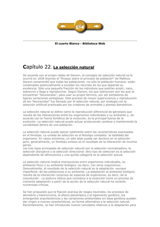 El cuarto Blanco - Biblioteca Web
Capítulo 22. La selección natural
De acuerdo con el propio relato de Darwin, el concepto de selección natural se le
ocurrió en 1838 leyendo el "Ensayo sobre el principio de población" de Malthus.
Darwin comprendió que todas las poblaciones -no sólo la población humana- están
condenadas potencialmente a exceder los recursos de los que depende su
existencia. Sólo una pequeña fracción de los individuos que podrían existir, nace,
sobrevive y llega a reproducirse. Según Darwin, los que sobreviven son los que se
encuentran "favorecidos", para usar su propio término, por ser portadores de
ligeras variaciones ventajosas. Este proceso de mayor supervivencia y reproducción
de los "favorecidos" fue llamado por él selección natural, por analogía con la
selección artificial practicada por los criadores de animales y plantas domésticos.
La selección natural se define como la reproducción diferencial de genotipos que
resulta de las interacciones entre los organismos individuales y su ambiente y, de
acuerdo con la Teoría Sintética de la evolución, es la principal fuerza de la
evolución. La selección natural puede actuar produciendo cambios o manteniendo la
variabilidad dentro de una población.
La selección natural puede operar solamente sobre las características expresadas
en el fenotipo. La unidad de selección es el fenotipo completo: la totalidad del
organismo. En casos extremos, un sólo alelo puede ser decisivo en la selección
pero, generalmente, un fenotipo exitoso es el resultado de la interacción de muchos
genes.
Las tres tipos principales de selección natural son la selección normalizadora, la
selección disruptiva y la selección direccional. Otro tipo de selección es la selección
dependiente de lafrecuencia y una quinta categoría es la selección sexual.
La selección natural implica interacciones entre organismos individuales, su
ambiente físico y su ambiente biológico -es decir, con otros organismos-.
Generalmente, el resultado de la selección natural es la adaptación -aunque
imperfecta- de las poblaciones a su ambiente. La adaptación al ambiente biológico
resulta de la interacción recíproca de especies de organismos, es decir, de la
coevolución . La postura clásica que considera a la evolución como un proceso de
creciente adaptación a partir de la acción de la selección natural ha recibido
numerosas críticas.
Se han propuesto que la fijación azarosa de rasgos neutrales, los procesos de
alometría y heterocronía, el efecto pleiotrópico y el ligamiento genético, los
emergentes arquitectónicos y las variaciones ambientales sin base genética pueden
dar origen a nuevas características, en forma alternativa a la selección natural.
Recientemente, se han introducido nuevos conceptos relativos a la adaptación para
 