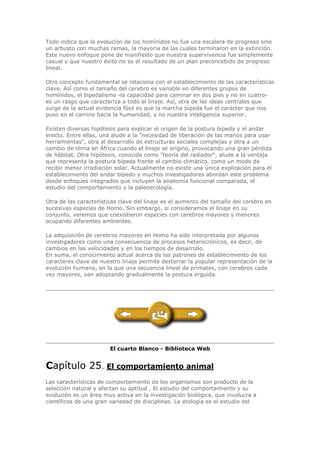 Todo indica que la evolución de los homínidos no fue una escalera de progreso sino
un arbusto con muchas ramas, la mayoría de las cuales terminaron en la extinción.
Este nuevo enfoque pone de manifiesto que nuestra supervivencia fue simplemente
casual y que nuestro éxito no es el resultado de un plan preconcebido de progreso
lineal.
Otro concepto fundamental se relaciona con el establecimiento de las características
clave. Así como el tamaño del cerebro es variable en diferentes grupos de
homínidos, el bipedalismo -la capacidad para caminar en dos pies y no en cuatro-
es un rasgo que caracteriza a todo el linaje. Así, otra de las ideas centrales que
surge de la actual evidencia fósil es que la marcha bípeda fue el carácter que nos
puso en el camino hacia la humanidad, y no nuestra inteligencia superior.
Existen diversas hipótesis para explicar el origen de la postura bípeda y el andar
erecto. Entre ellas, una alude a la "necesidad de liberación de las manos para usar
herramientas", otra al desarrollo de estructuras sociales complejas y otra a un
cambio de clima en África cuando el linaje se originó, provocando una gran pérdida
de hábitat. Otra hipótesis, conocida como "teoría del radiador", alude a la ventaja
que representa la postura bípeda frente al cambio climático, como un modo de
recibir menor irradiación solar. Actualmente no existe una única explicación para el
establecimiento del andar bípedo y muchos investigadores abordan este problema
desde enfoques integrados que incluyen la anatomía funcional comparada, el
estudio del comportamiento y la paleoecología.
Otra de las características clave del linaje es el aumento del tamaño del cerebro en
sucesivas especies de Homo. Sin embargo, si consideramos el linaje en su
conjunto, veremos que coexistieron especies con cerebros mayores y menores
ocupando diferentes ambientes.
La adquisición de cerebros mayores en Homo ha sido interpretada por algunos
investigadores como una consecuencia de procesos heterocrónicos, es decir, de
cambios en las velocidades y en los tiempos de desarrollo.
En suma, el conocimiento actual acerca de los patrones de establecimiento de los
caracteres clave de nuestro linaje permite desterrar la popular representación de la
evolución humana, en la que una secuencia lineal de primates, con cerebros cada
vez mayores, van adoptando gradualmente la postura erguida.
El cuarto Blanco - Biblioteca Web
Capítulo 25. El comportamiento animal
Las características de comportamiento de los organismos son producto de la
selección natural y afectan su aptitud . El estudio del comportamiento y su
evolución es un área muy activa en la investigación biológica, que involucra a
científicos de una gran variedad de disciplinas. La etología es el estudio del
 