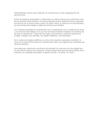 Habitualmente muere poco después, de manera que no hay superposición de
generaciones.
Entre las especies presociales o subsociales, la madre regresa para alimentar a las
larvas durante cierto tiempo y la prole producida puede, posteriormente, depositar
sus huevos en el mismo nido o panal. En estos casos, la colonia no es permanente,
no hay división del trabajo y todas las hembras son fértiles.
Los insectos eusociales se caracterizan por la cooperación en el cuidado de la prole
y una división del trabajo en la que los individuos estériles trabajan en beneficio de
los que se reproducen. Todas las hormigas y las termitas y algunas especies de
avispas y abejas -por ejemplo, las abejas melíferas- son eusociales.
En la colonia de abejas melíferas (y entre otros insectos eusociales también), la
reina es la única forma femenina reproductora. Ella y su progenie son atendidas por
obreras estériles.
Una abeja que retorna de una fuente de alimento se comunica con las abejas que
se encuentran dentro de la colmena. Puede realizar dos tipos de danza dentro de la
colmena, en completa oscuridad: la danza circular y la danza "en ocho".
 