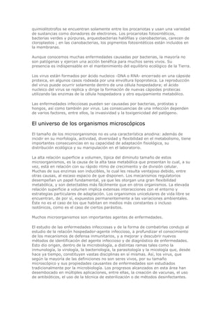 quimiolitotrofos se encuentran solamente entre los procariotas y usan una variedad
de sustancias como donadores de electrones. Los procariotas fotosintéticos,
bacterias verdes y púrpuras, arqueobacterias halófilas y cianobacterias, carecen de
cloroplastos ; en las cianobacterias, los pigmentos fotosintéticos están incluidos en
la membranas.
Aunque conocemos muchas enfermedades causadas por bacterias, la mayoría no
son patógenas y ejercen una acción benéfica para muchos seres vivos. Su
presencia es indispensable en el mantenimiento del equilibrio ecológico de la Tierra.
Los virus están formados por ácido nucleico -DNA o RNA- encerrado en una cápside
proteica, en algunos casos rodeada por una envoltura lipoproteica. La reproducción
del virus puede ocurrir solamente dentro de una célula hospedadora; el ácido
nucleico del virus se replica y dirige la formación de nuevas cápsides proteicas
utilizando las enzimas de la célula hospedadora y otro equipamiento metabólico.
Las enfermedades infecciosas pueden ser causadas por bacterias, protistas y
hongos, así como también por virus. Las consecuencias de una infección dependen
de varios factores, entre ellos, la invasividad y la toxigenicidad del patógeno.
El universo de los organismos microscópicos
El tamaño de los microorganismos no es una característica anodina: además de
incidir en su morfología, actividad, diversidad y flexibilidad en el metabolismo, tiene
importantes consecuencias en su capacidad de adaptación fisiológica, su
distribución ecológica y su manipulación en el laboratorio.
La alta relación superficie a volumen, típica del diminuto tamaño de estos
microorganismos, es la causa de la alta tasa metabólica que presentan lo cual, a su
vez, está en relación con su rápido ritmo de crecimiento y de división celular.
Muchas de sus enzimas son inducibles, lo cual les resulta ventajoso debido, entre
otras causas, al escaso espacio de que disponen. Los mecanismos regulatorios
desempeñan un papel fundamental, ya que les otorgan una gran flexibilidad
metabólica, y son detectables más fácilmente que en otros organismos. La elevada
relación superficie a volumen implica extensas interacciones con el entorno y
estrategias particulares de adaptación. Los organismos unicelulares de vida libre se
encuentran, de por sí, expuestos permanentemente a las variaciones ambientales.
Éste no es el caso de los que habitan en medios más constantes o incluso
isotónicos, como es el caso de ciertos parásitos.
Muchos microorganismos son importantes agentes de enfermedades.
El estudio de las enfermedades infecciosas y de la forma de combatirlas condujo al
estudio de la relación hospedador-agente infeccioso, a profundizar el conocimiento
de los mecanismos de defensa inmunitarios, y a mejorar y descubrir nuevos
métodos de identificación del agente infeccioso y de diagnóstico de enfermedades.
Esto dio origen, dentro de la microbiología, a distintas ramas tales como la
inmunología, la virología, la bacteriología, la parasitología y la micología que, desde
hace ya tiempo, constituyen vastas disciplinas en sí mismas. Así, los virus, que
según la mayoría de las definiciones no son seres vivos, por su tamaño
microscópico y sus propiedades causantes de enfermedades son estudiados
tradicionalmente por la microbiología. Los progresos alcanzados en esta área han
desembocado en múltiples aplicaciones, entre ellas, la creación de vacunas, el uso
de antibióticos, el uso de la técnica de esterilización o de métodos desinfectantes.
 