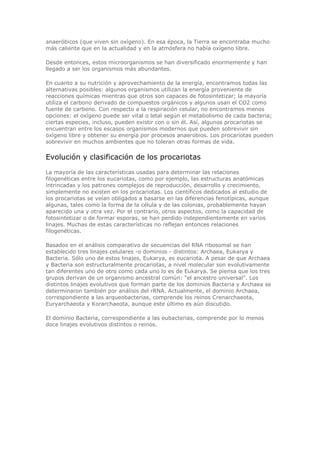 anaeróbicos (que viven sin oxígeno). En esa época, la Tierra se encontraba mucho
más caliente que en la actualidad y en la atmósfera no había oxígeno libre.
Desde entonces, estos microorganismos se han diversificado enormemente y han
llegado a ser los organismos más abundantes.
En cuanto a su nutrición y aprovechamiento de la energía, encontramos todas las
alternativas posibles: algunos organismos utilizan la energía proveniente de
reacciones químicas mientras que otros son capaces de fotosintetizar; la mayoría
utiliza el carbono derivado de compuestos orgánicos y algunos usan el CO2 como
fuente de carbono. Con respecto a la respiración celular, no encontramos menos
opciones: el oxígeno puede ser vital o letal según el metabolismo de cada bacteria;
ciertas especies, incluso, pueden existir con o sin él. Así, algunos procariotas se
encuentran entre los escasos organismos modernos que pueden sobrevivir sin
oxígeno libre y obtener su energía por procesos anaerobios. Los procariotas pueden
sobrevivir en muchos ambientes que no toleran otras formas de vida.
Evolución y clasificación de los procariotas
La mayoría de las características usadas para determinar las relaciones
filogenéticas entre los eucariotas, como por ejemplo, las estructuras anatómicas
intrincadas y los patrones complejos de reproducción, desarrollo y crecimiento,
simplemente no existen en los procariotas. Los científicos dedicados al estudio de
los procariotas se veían obligados a basarse en las diferencias fenotípicas, aunque
algunas, tales como la forma de la célula y de las colonias, probablemente hayan
aparecido una y otra vez. Por el contrario, otros aspectos, como la capacidad de
fotosintetizar o de formar esporas, se han perdido independientemente en varios
linajes. Muchas de estas características no reflejan entonces relaciones
filogenéticas.
Basados en el análisis comparativo de secuencias del RNA ribosomal se han
establecido tres linajes celulares -o dominios - distintos: Archaea, Eukarya y
Bacteria. Sólo uno de estos linajes, Eukarya, es eucariota. A pesar de que Archaea
y Bacteria son estructuralmente procariotas, a nivel molecular son evolutivamente
tan diferentes uno de otro como cada uno lo es de Eukarya. Se piensa que los tres
grupos derivan de un organismo ancestral común: "el ancestro universal". Los
distintos linajes evolutivos que forman parte de los dominios Bacteria y Archaea se
determinaron también por análisis del rRNA. Actualmente, el dominio Archaea,
correspondiente a las arqueobacterias, comprende los reinos Crenarchaeota,
Euryarchaeota y Korarchaeota, aunque este último es aún discutido.
El dominio Bacteria, correspondiente a las eubacterias, comprende por lo menos
doce linajes evolutivos distintos o reinos.
 