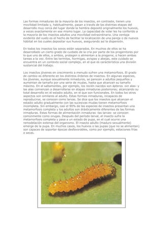 Las formas inmaduras de la mayoría de los insectos, en contraste, tienen una
movilidad limitada y, habitualmente, pasan a través de las distintas etapas del
desarrollo muy cerca del lugar donde la hembra depositó originalmente los huevos,
a veces exactamente en ese mismo lugar. La capacidad de volar les ha conferido a
la mayoría de los insectos adultos una movilidad extraordinaria. Una ventaja
evidente del vuelo es el hecho de facilitar la localización de una pareja o de nuevos
hábitat en los cuales depositar sus huevos, asegurando así la dispersión.
En todos los insectos los sexos están separados. En muchos de ellos se ha
desarrollado un cierto grado de cuidado de la cría por parte de los progenitores por
lo que uno de ellos, o ambos, protegen o alimentan a la progenie, o hacen ambas
tareas a la vez. Entre las termitas, hormigas, avispas y abejas, este cuidado se
encuentra en un contexto social complejo, en el que es característica una división
sustancial del trabajo.
Los insectos jóvenes en crecimiento a menudo sufren una metamorfosis. El grado
de cambio es diferente en los distintos órdenes de insectos. En algunas especies,
los jóvenes, aunque sexualmente inmaduros, se parecen a adultos pequeños y
aumentan de tamaño por una serie de mudas, hasta que alcanzan su tamaño
máximo. En el saltamontes, por ejemplo, los recién nacidos son ápteros -sin alas- y
las alas comienzan a desarrollarse en etapas inmaduras posteriores; alcanzando su
total desarrollo en el estadio adulto, en el que son funcionales. En todos los otros
aspectos son similares al adulto. Estas formas inmaduras, incapaces de
reproducirse, se conocen como larvas. Se dice que los insectos que alcanzan el
estadio adulto gradualmente con las sucesivas mudas tienen metamorfosis
incompleta. Sin embargo, casi el 90% de las especies de insectos presentan una
metamorfosis completa y los adultos son drásticamente diferentes de las formas
inmaduras. Estas formas de alimentación inmaduras -las larvas- se conocen
comúnmente como orugas. Después del período larval, el insecto sufre la
metamorfosis completa y pasa a un estado de pupa, en el cual ocurre una
remodelación extensa del organismo. El insecto adulto (maduro sexualmente)
emerge de la pupa. En muchos casos, los huevos o las pupas (que no se alimentan)
son capaces de soportar épocas desfavorables, como por ejemplo, estaciones frías
o secas.
 