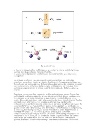 Dos tipos de isómeros.
a. Isómeros estructurales: moléculas que presentan la misma cantidad y tipo de
átomos, pero dispuestos de manera diferente.
b. Los isómeros ópticos son uno la imagen especular del otro y no se pueden
superponer.
Los enlaces covalentes -que se encuentran comúnmente en las moléculas
orgánicas- son enlaces fuertes y estables de diferentes fuerzas características que
dependen de las configuraciones de los orbitales. Las fuerzas de enlace se expresan
convencionalmente en función de la energía, en kilocalorías por mol, que debe
suministrarse para romper el enlace en condiciones estándar de temperatura y
presión.
Cuando se rompe un enlace covalente, se liberan los átomos que conforman las
moléculas (o en algunos casos los grupos de átomos). Cada átomo habitualmente
lleva consigo sus propios electrones, lo que da como resultado átomos cuyos
niveles de energía exteriores están sólo parcialmente llenos con electrones. Así, los
átomos tienden a formar nuevos enlaces covalentes muy rápidamente,
restableciendo la condición estable caracterizada por estar completos los niveles de
energía exteriores. Los nuevos enlaces que se forman pueden ser idénticos a los
que se habían roto o diferentes, y esto depende de varios factores: la temperatura,
la presión y, lo más importante, de cuáles otros átomos están disponibles en la
vecindad inmediata. Las reacciones químicas en las cuales se forman
combinaciones nuevas siempre implican un cambio en las configuraciones de los
electrones y, por lo tanto, en las fuerzas de enlace. Dependiendo de las fuerzas
relativas de los enlaces rotos y de los formados en el curso de una reacción
química, el sistema o bien liberará energía o la obtendrá del medio circundante.
 