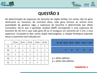 QUESTÃO 3
Na determinação da espessura do toucinho da região lombar em suínos não há gene
dominante ou recessivo. Ao contrário disso, cada gene fornece ao animal certa
quantidade de gordura; logo, a espessura do toucinho é determinada por efeito
cumulativo. Diz-se que o genótipo residual (bbff) corresponde a uma espessura de
toucinho de 20 mm e que cada gene (B ou F) assegura um aumento de 5 mm a essa
espessura. Cruzando-se dois suínos duplo heterozigotos, a relação fenotípica esperada
desse cruzamento está indicada em :
p = alelos aditivos
q = alelos não aditivos
(p + q)4 1p4q0 + 4p3q1 + 6p2q2 + 4p1q3 +1 p0q4
1º 2º 3º 4º 5º
GABARITO: E
 
