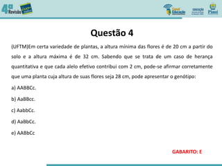 Questão 4
(UFTM)Em certa variedade de plantas, a altura mínima das flores é de 20 cm a partir do
solo e a altura máxima é de 32 cm. Sabendo que se trata de um caso de herança
quantitativa e que cada alelo efetivo contribui com 2 cm, pode-se afirmar corretamente
que uma planta cuja altura de suas flores seja 28 cm, pode apresentar o genótipo:
a) AABBCc.
b) AaBBcc.
c) AabbCc.
d) AaBbCc.
e) AABbCc
GABARITO: E
 