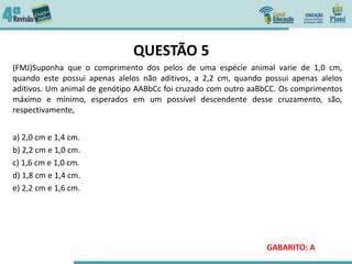 QUESTÃO 5
(FMJ)Suponha que o comprimento dos pelos de uma espécie animal varie de 1,0 cm,
quando este possui apenas alelos não aditivos, a 2,2 cm, quando possui apenas alelos
aditivos. Um animal de genótipo AABbCc foi cruzado com outro aaBbCC. Os comprimentos
máximo e mínimo, esperados em um possível descendente desse cruzamento, são,
respectivamente,
a) 2,0 cm e 1,4 cm.
b) 2,2 cm e 1,0 cm.
c) 1,6 cm e 1,0 cm.
d) 1,8 cm e 1,4 cm.
e) 2,2 cm e 1,6 cm.
GABARITO: A
 