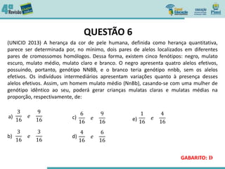 QUESTÃO 6
(UNICID 2013) A herança da cor de pele humana, definida como herança quantitativa,
parece ser determinada por, no mínimo, dois pares de alelos localizados em diferentes
pares de cromossomos homólogos. Dessa forma, existem cinco fenótipos: negro, mulato
escuro, mulato médio, mulato claro e branco. O negro apresenta quatro alelos efetivos,
possuindo, portanto, genótipo NNBB, e o branco teria genótipo nnbb, sem os alelos
efetivos. Os indivíduos intermediários apresentam variações quanto à presença desses
alelos efetivos. Assim, um homem mulato médio (NnBb), casando-se com uma mulher de
genótipo idêntico ao seu, poderá gerar crianças mulatas claras e mulatas médias na
proporção, respectivamente, de:
GABARITO: D
3
16
𝑒
9
16
3
16
𝑒
3
16
6
16
𝑒
9
16
4
16
𝑒
6
16
1
16
𝑒
4
16
a)
b)
c)
d)
e)
 