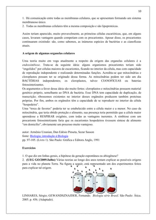 10
1. Há comunicação entre todas as membranas celulares, que se apresentam formando um sistema
membranoso único.
2. Todas as membranas celulares têm a mesma composição e são lipoproteicas.
Assim teriam aparecido, muito provavelmente, as primeiras células eucarióticas, que, em alguns
casos, levaram vantagem quando competiam com os procariontes. Apesar disso, os procariontes
continuaram existindo: são, como sabemos, as inúmeras espécies de bactérias e as cianofíceas
atuais.
A origem de algumas organelas celulares
Uma teoria muito em voga atualmente a respeito da origem das organelas celulares é a
endossimbiose. Trata-se da seguinte ideia: alguns organismos procariontes teriam sido
“engolidos” por células maiores de eucariontes, ficando no interior da célula, mas com capacidade
de reprodução independente e realizando determinadas funções. Acredita-se que mitocôndrias e
cloroplastos possam ter se originado dessa forma. As mitocôndrias podem ter sido um dia
BACTÉRIAS independentes; os cloroplastos, talvez CIANOFÍCEAS ou baterias
fotossintetizantes.
Os argumentos a favor dessa ideia são muito fortes: cloroplastos e mitocôndrias possuem material
genético próprio, semelhante ao DNA de bactéria. Esse DNA tem capacidade de duplicação, de
transcrição; ribossomos existentes no interior desses orgânulos produzem também proteínas
próprias. Por fim, ambos os orgânulos têm a capacidade de se reproduzir no interior da célula
“hospedeira”.
Uma “troca de favores” poderia ter se estabelecido entre a célula maior e a menor. No caso da
mitocôndria, que teria obtido proteção e alimento, sua presença teria permitido que a célula maior
aprendesse a RESPIRAR oxigênio, com todas as vantagens inerentes. A simbiose com um
procarionte fotossintetizante faria que os eucariontes hospedeiros tivessem síntese de alimento
“em domicílio”, obviamente um processo muito vantajoso.
autor: Armênio Uzunian, Dan Edésio Pinseta, Sezar Sasson
fonte: Biologia; introdução à Biologia
pp. 97-105. (Livro 1). São Paulo: Gráfica e Editora Anglo, 1991
Exercícios
1. O que diz em linhas gerais, a hipótese da geração espontânea ou abiogênese?
2. (UEG GO/2009/Julho) Várias teorias ao longo dos anos tentam explicar as possíveis origens
para a vida no planeta Terra. Na figura a seguir, está representado um dos experimentos feitos
para explicar tal origem.
LINHARES, Sérgio; GEWANDSZNAJDER, Fernando. Biologia série Brasil. São Paulo: Ática.
2005. p. 456. (Adaptado).
 