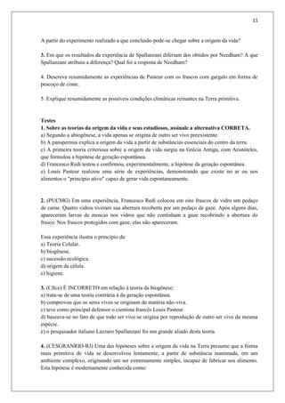 11
A partir do experimento realizado a que conclusão pode-se chegar sobre a origem da vida?
3. Em que os resultados da experiência de Spallanzani diferiam dos obtidos por Needham? A que
Spallanzani atribuiu a diferença? Qual foi a resposta de Needham?
4. Descreva resumidamente as experiências de Pasteur com os frascos com gargalo em forma de
pescoço de cisne.
5. Explique resumidamente as possíveis condições climáticas reinantes na Terra primitiva.
Testes
1. Sobre as teorias da origem da vida e seus estudiosos, assinale a alternativa CORRETA.
a) Segundo a abiogênese, a vida apenas se origina de outro ser vivo preexistente.
b) A panspermia explica a origem da vida a partir de substâncias essenciais do centro da terra.
c) A primeira teoria criteriosa sobre a origem da vida surgiu na Grécia Antiga, com Aristóteles,
que formulou a hipótese de geração espontânea.
d) Francesco Redi testou e confirmou, experimentalmente, a hipótese da geração espontânea.
e) Louis Pasteur realizou uma série de experiências, demonstrando que existe no ar ou nos
alimentos o "princípio ativo" capaz de gerar vida espontaneamente.
2. (PUCMG) Em uma experiência, Francesco Redi colocou em oito frascos de vidro um pedaço
de carne. Quatro vidros tiveram sua abertura recoberta por um pedaço de gaze. Após alguns dias,
apareceram larvas de moscas nos vidros que não continham a gaze recobrindo a abertura do
frasco. Nos frascos protegidos com gaze, elas não apareceram.
Essa experiência ilustra o princípio da:
a) Teoria Celular.
b) biogênese.
c) sucessão ecológica.
d) origem da célula.
e) higiene.
3. (Cftce) É INCORRETO em relação à teoria da biogênese:
a) trata-se de uma teoria contrária à da geração espontânea.
b) comprovou que os seres vivos se originam de matéria não-viva.
c) teve como principal defensor o cientista francês Louis Pasteur.
d) baseava-se no fato de que todo ser vivo se origina por reprodução de outro ser vivo da mesma
espécie.
e) o pesquisador italiano Lazzaro Spallanzani foi um grande aliado desta teoria.
4. (CESGRANRIO-RJ) Uma das hipóteses sobre a origem da vida na Terra presume que a forma
mais primitiva de vida se desenvolveu lentamente, a partir de substância inanimada, em um
ambiente complexo, originando um ser extremamente simples, incapaz de fabricar seu alimento.
Esta hipótese é modernamente conhecida como:
 