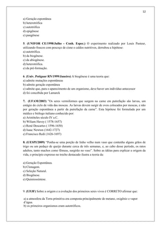 12
a) Geração espontânea
b) heterotrófica
c) autotrófica
d) epigênese
e) pangênese
5. (UNIFOR CE/1998/Julho - Conh. Espec.) O experimento realizado por Louis Pasteur,
utilizando frascos com pescoço de cisne e caldos nutritivos, derrubou a hipótese:
a) autotrófica.
b) da biogênese.
c) da abiogênese.
d) heterotrófica.
e) da pré-formação.
6. (Univ. Potiguar RN/1999/Janeiro) A biogênese é uma teoria que:
a) admite mutações espontâneas
b) admite geração espontânea
c) admite que, para o aparecimento de um organismo, deve haver um indivíduo antecessor
d) foi concebida por Lamarck
7. (UFAM/2003) ”Os seres vermiformes que surgem na carne em putrefação são larvas, um
estágio do ciclo de vida das moscas. As larvas devem surgir de ovos colocados por moscas, e não
por geração espontânea a partir da putrefação da carne”. Esta hipótese foi formulada por um
médico e biólogo italiano conhecido por:
a) Aristóteles século IV a.C.
b) Wiliam Havey ( 1578-1657)
c) René Descartes ( 1596-1650)
d) Isaac Newton (1642-1727)
e) Francisco Redi (1626-1697)
8. (UESPI/2009) “Ponha-se uma porção de linho velho num vaso que contenha alguns grãos de
trigo ou um pedaço de queijo durante cerca de três semanas, e, ao cabo desse período, os ratos
adultos, tanto machos como fêmeas, surgirão no vaso”. Sobre as idéias para explicar a origem da
vida, o princípio expresso no trecho destacado ilustra a teoria da:
a) Geração Espontânea.
b) Clonagem.
c) Seleção Natural.
d) Biogênese.
e) Quimiossíntese.
9. (UFJF) Sobre a origem e a evolução dos primeiros seres vivos é CORRETO afirmar que:
a) a atmosfera da Terra primitiva era composta principalmente de metano, oxigênio e vapor
d’água.
b) os primeiros organismos eram autotróficos.
 