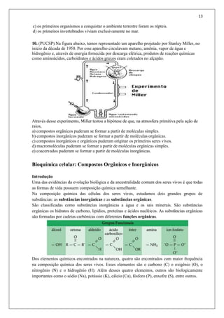 13
c) os primeiros organismos a conquistar o ambiente terrestre foram os répteis.
d) os primeiros invertebrados viviam exclusivamente no mar.
10. (PUCSP) Na figura abaixo, temos representado um aparelho projetado por Stanley Miller, no
início da década de 1950. Por esse aparelho circulavam metano, amônia, vapor de água e
hidrogênio e, através de energia fornecida por descarga elétrica, produtos de reações químicas
como aminoácidos, carboidratos e ácidos graxos eram coletados no alçapão.
Através desse experimento, Miller testou a hipótese de que, na atmosfera primitiva pela ação de
raios,
a) compostos orgânicos puderam se formar a partir de moléculas simples.
b) compostos inorgânicos puderam se formar a partir de moléculas orgânicas.
c) compostos inorgânicos e orgânicos puderam originar os primeiros seres vivos.
d) macromoléculas puderam se formar a partir de moléculas orgânicas simples.
e) coacervados puderam se formar a partir de moléculas inorgânicas.
Bioquímica celular: Compostos Orgânicos e Inorgânicos
Introdução
Uma das evidências da evolução biológica e da ancestralidade comum dos seres vivos é que todas
as formas de vida possuem composição química semelhante.
Na composição química das células dos seres vivos, estudamos dois grandes grupos de
substâncias: as substâncias inorgânicas e as substâncias orgânicas.
São classificadas como substâncias inorgânicas a água e os sais minerais. São substâncias
orgânicas os hidratos de carbono, lipídios, proteínas e ácidos nucléicos. As substâncias orgânicas
são formadas por cadeias carbônicas com diferentes funções orgânicas.
Dos elementos químicos encontrados na natureza, quatro são encontrados com maior frequência
na composição química dos seres vivos. Esses elementos são o carbono (C) o oxigênio (O), o
nitrogênio (N) e o hidrogênio (H). Além desses quatro elementos, outros são biologicamente
importantes como o sódio (Na), potássio (K), cálcio (Ca), fósforo (P), enxofre (S), entre outros.
 