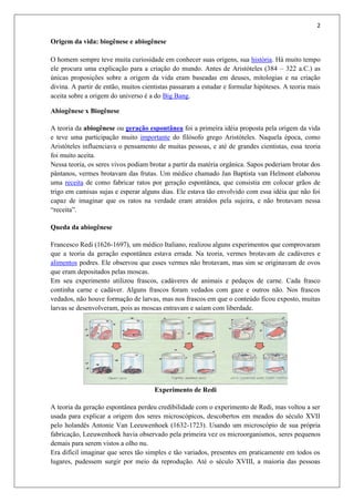 2
Origem da vida: biogênese e abiogênese
O homem sempre teve muita curiosidade em conhecer suas origens, sua história. Há muito tempo
ele procura uma explicação para a criação do mundo. Antes de Aristóteles (384 – 322 a.C.) as
únicas proposições sobre a origem da vida eram baseadas em deuses, mitologias e na criação
divina. A partir de então, muitos cientistas passaram a estudar e formular hipóteses. A teoria mais
aceita sobre a origem do universo é a do Big Bang.
Abiogênese x Biogênese
A teoria da abiogênese ou geração espontânea foi a primeira idéia proposta pela origem da vida
e teve uma participação muito importante do filósofo grego Aristóteles. Naquela época, como
Aristóteles influenciava o pensamento de muitas pessoas, e até de grandes cientistas, essa teoria
foi muito aceita.
Nessa teoria, os seres vivos podiam brotar a partir da matéria orgânica. Sapos poderiam brotar dos
pântanos, vermes brotavam das frutas. Um médico chamado Jan Baptista van Helmont elaborou
uma receita de como fabricar ratos por geração espontânea, que consistia em colocar grãos de
trigo em camisas sujas e esperar alguns dias. Ele estava tão envolvido com essa idéia que não foi
capaz de imaginar que os ratos na verdade eram atraídos pela sujeira, e não brotavam nessa
“receita”.
Queda da abiogênese
Francesco Redi (1626-1697), um médico Italiano, realizou alguns experimentos que comprovaram
que a teoria da geração espontânea estava errada. Na teoria, vermes brotavam de cadáveres e
alimentos podres. Ele observou que esses vermes não brotavam, mas sim se originavam de ovos
que eram depositados pelas moscas.
Em seu experimento utilizou frascos, cadáveres de animais e pedaços de carne. Cada frasco
continha carne e cadáver. Alguns frascos foram vedados com gaze e outros não. Nos frascos
vedados, não houve formação de larvas, mas nos frascos em que o conteúdo ficou exposto, muitas
larvas se desenvolveram, pois as moscas entravam e saíam com liberdade.
Experimento de Redi
A teoria da geração espontânea perdeu credibilidade com o experimento de Redi, mas voltou a ser
usada para explicar a origem dos seres microscópicos, descobertos em meados do século XVII
pelo holandês Antonie Van Leeuwenhoek (1632-1723). Usando um microscópio de sua própria
fabricação, Leeuwenhoek havia observado pela primeira vez os microorganismos, seres pequenos
demais para serem vistos a olho nu.
Era difícil imaginar que seres tão simples e tão variados, presentes em praticamente em todos os
lugares, pudessem surgir por meio da reprodução. Até o século XVIII, a maioria das pessoas
 