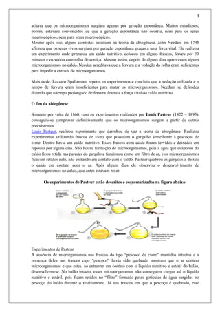 3
achava que os microorganismos surgiam apenas por geração espontânea. Muitos estudiosos,
porém, estavam convencidos de que a geração espontânea não ocorria, nem para os seres
macroscópicos, nem para seres microscópicos.
Mesmo após isso, alguns cientistas insistiam na teoria da abiogênese. John Needan, em 1745
afirmou que os seres vivos surgiam por geração espontânea graças a uma força vital. Ele realizou
um experimento onde preparou um caldo nutritivo, colocou em alguns frascos, ferveu por 30
minutos e os vedou com rolha de cortiça. Mesmo assim, depois de alguns dias apareceram alguns
microorganismos no caldo. Needan acreditava que a fervura e a vedação da rolha eram suficientes
para impedir a entrada de microorganismos.
Mais tarde, Lazzaro Spallanzani repetiu os experimentos e concluiu que a vedação utilizada e o
tempo de fervura eram insuficientes para matar os microorganismos. Needam se defendeu
dizendo que o tempo prolongado de fervura destruía a força vital do caldo nutritivo.
O fim da abiogênese
Somente por volta de 1860, com os experimentos realizados por Louis Pasteur (1822 – 1895),
conseguiu-se comprovar definitivamente que os microorganismos surgem a partir de outros
preexistentes.
Louis Pasteur, realizou experimento que derrubou de vez a teoria da abiogênese. Realizou
experimentos utilizando frascos de vidro que possuíam o gargalho semelhante à pescoços de
cisne. Dentro havia um caldo nutritivo. Esses frascos com caldo foram fervidos e deixados em
repouso por alguns dias. Não houve formação de microorganismos, pois a água que evaporou do
caldo ficou retida nas paredes do gargalo e funcionou como um filtro de ar, e os microorganismos
ficavam retidos nele, não entrando em contato com o caldo. Pasteur quebrou os gargalos e deixou
o caldo em contato com o ar. Após alguns dias ele observou o desenvolvimento de
microorganismos no caldo, que antes estavam no ar.
Os experimentos de Pasteur estão descritos e esquematizados na figura abaixo:
Experimentos de Pasteur
A ausência de microrganismos nos frascos do tipo “pescoço de cisne” mantidos intactos e a
presença deles nos frascos cujo “pescoço” havia sido quebrado mostram que o ar contém
microorganismos e que estes, ao entrarem em contato com o líquido nutritivo e estéril do balão,
desenvolvem-se. No balão intacto, esses microorganismos não conseguem chegar até o líquido
nutritivo e estéril, pois ficam retidos no “filtro” formado pelas gotículas de água surgidas no
pescoço do balão durante o resfriamento. Já nos frascos em que o pescoço é quebrado, esse
 