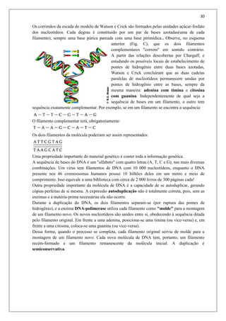 30
Os corrimãos da escada do modelo de Watson e Crick são formados pelas unidades açúcar-fosfato
dos nucleotídeos. Cada degrau é constituído por um par de bases azotadas(uma de cada
filamento), sempre uma base púrica pareada com uma base pirimídica.. Observe, no esquema
anterior (Fig. C), que os dois filamentos
complementares "correm" em sentido contrário.
A partir das relações descobertas por Chargaff, e
estudando os possíveis locais de estabelecimento de
pontes de hidrogênio entre duas bases azotadas,
Watson e Crick concluíram que as duas cadeias
paralelas de nucleotídeos permanecem unidas por
pontes de hidrogênio entre as bases, sempre da
mesma maneira: adenina com timina e citosina
com guanina. Independentemente de qual seja a
sequência de bases em um filamento, o outro tem
sequência exatamente complementar. Por exemplo, se em um filamento se encontra a sequência:
O filamento complementar terá, obrigatoriamente:
Os dois filamentos da molécula poderiam ser assim representados:
Uma propriedade importante do material genético é conter toda a informação genética.
A sequência de bases do DNA é um "alfabeto" com quatro letras (A, T, C e G), nas mais diversas
combinações. Um vírus tem filamentos de DNA com 10 000 nucleotídeos, enquanto o DNA
presente nos 46 cromossomas humanos possui 10 bilhões deles em um metro e meio de
comprimento. Isso equivale a uma biblioteca com cerca de 2 000 livros de 300 páginas cada!
Outra propriedade importante da molécula de DNA é a capacidade de se autoduplicar, gerando
cópias perfeitas de si mesma. A expressão autoduplicação não é totalmente correta, pois, sem as
enzimas e a matéria-prima necessárias ela não ocorre.
Durante a duplicação do DNA, os dois filamentos separam-se (por ruptura das pontes de
hidrogênio), e a enzima DNA-polimerase utiliza cada filamento como "molde" para a montagem
de um filamento novo. Os novos nucleotídeos são unidos entre si, obedecendo à sequência ditada
pelo filamento original. Em frente a uma adenina, posiciona-se uma timina (ou vice-versa) e, em
frente a uma citosina, coloca-se uma guanina (ou vice-versa).
Dessa forma, quando o processo se completa, cada filamento original serviu de molde para a
montagem de um filamento novo. Cada nova molécula de DNA tem, portanto, um filamento
recém-formado e um filamento remanescente da molécula inicial. A duplicação é
semiconservativa.
 