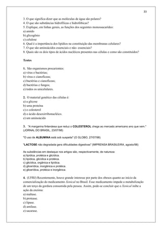 33
3. O que significa dizer que as moléculas de água são polares?
4. O que são substâncias hidrofílicas e hidrofóbicas?
5. Explique, em linhas gerais, as funções dos seguintes monossacarídeo:
a) amido
b) glicogênio
c) celulose
6. Qual é a importância dos lipídios na constituição das membranas celulares?
7. O que são aminoácidos essenciais e não- essenciais?
8. Quais são os dois tipos de ácidos nucléicos presentes nas células e como são constituídos?
Testes
1. São organismos procariontes:
a) vírus e bactérias;
b) vírus e cianofíceas;
c) bactérias e cianofíceas;
d) bactérias e fungos;
e) todos os unicelulares.
2. O material genético das células é:
a) a glicose
b) uma proteína
c) o colesterol
d) o ácido desoxirribonucléico.
e) um aminoácido
3. "A margarina finlandesa que reduz o COLESTEROL chega ao mercado americano ano que vem."
(JORNAL DO BRASIL, 23/07/98)
"O uso de ALBUMINA está sob suspeita" (O GLOBO, 27/07/98)
"LACTOSE não degradada gera dificuldades digestivas" (IMPRENSA BRASILEIRA, agosto/98)
As substâncias em destaque nos artigos são, respectivamente, de natureza:
a) lipídica, protéica e glicídica.
b) lipídica, glicídica e protéica.
c) glicídica, orgânica e lipídica.
d) glicerídica, inorgânica e protéica.
e) glicerídica, protéica e inorgânica.
4. (UFRJ) Recentemente, houve grande interesse por parte dos obesos quanto ao início da
comercialização do medicamento Xenical no Brasil. Esse medicamento impede a metabolização
de um terço da gordura consumida pela pessoa. Assim, pode-se concluir que o Xenical inibe a
ação da enzima:
a) maltase.
b) protease.
c) lipase.
d) amilase.
e) sacarase.
 
