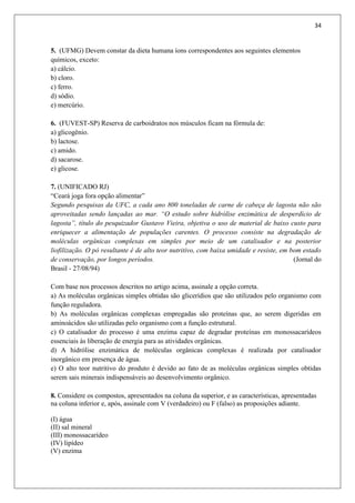 34
5. (UFMG) Devem constar da dieta humana íons correspondentes aos seguintes elementos
químicos, exceto:
a) cálcio.
b) cloro.
c) ferro.
d) sódio.
e) mercúrio.
6. (FUVEST-SP) Reserva de carboidratos nos músculos ficam na fórmula de:
a) glicogênio.
b) lactose.
c) amido.
d) sacarose.
e) glicose.
7. (UNIFICADO RJ)
“Ceará joga fora opção alimentar”
Segundo pesquisas da UFC, a cada ano 800 toneladas de carne de cabeça de lagosta não são
aproveitadas sendo lançadas ao mar. “O estudo sobre hidrólise enzimática de desperdício de
lagosta”, título do pesquizador Gustavo Vieira, objetiva o uso de material de baixo custo para
enriquecer a alimentação de populações carentes. O processo consiste na degradação de
moléculas orgânicas complexas em simples por meio de um catalisador e na posterior
liofilização. O pó resultante é de alto teor nutritivo, com baixa umidade e resiste, em bom estado
de conservação, por longos períodos. (Jornal do
Brasil - 27/08/94)
Com base nos processos descritos no artigo acima, assinale a opção correta.
a) As moléculas orgânicas simples obtidas são glicerídios que são utilizados pelo organismo com
função reguladora.
b) As moléculas orgânicas complexas empregadas são proteínas que, ao serem digeridas em
aminoácidos são utilizadas pelo organismo com a função estrutural.
c) O catalisador do processo é uma enzima capaz de degradar proteínas em monossacarídeos
essenciais às liberação de energia para as atividades orgânicas.
d) A hidrólise enzimática de moléculas orgânicas complexas é realizada por catalisador
inorgânico em presença de água.
e) O alto teor nutritivo do produto é devido ao fato de as moléculas orgânicas simples obtidas
serem sais minerais indispensáveis ao desenvolvimento orgânico.
8. Considere os compostos, apresentados na coluna da superior, e as características, apresentadas
na coluna inferior e, após, assinale com V (verdadeiro) ou F (falso) as proposições adiante.
(I) água
(II) sal mineral
(III) monossacarídeo
(IV) lipídeo
(V) enzima
 