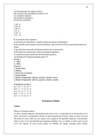35
(A) biocatalizador de origem protéica
(B) molécula mais abundante na matéria viva
(C) composto orgânico
(D) composto inorgânico
(E) tipo de carboidrato
( ) III - E
( ) II - B
( ) III - C
( ) I - C
( ) IV - C
( ) V – D
9. As proteínas são compostos:
a) formados por carboidratos e lipídios unidos por pontes de hidrogênio.
b) de tamanho muito pequeno (micromoléculas) e que ocorrem em baixa concentração dentro da
célula.
c) que não fazem parte da constituição química dos cromossomos.
d) formados por aminoácidos unidos por ligações peptídicas.
e) responsáveis pela transmissão da informação genética.
10. Numere a 2ª. Coluna de acordo com a 1ª.
Coluna 1
1 – DNA
2 – RNA
Coluna 2
( ) Dupla hélice
( ) Ribose
( ) Fita única ou simples
( ) Desoxirribose
( ) Bases nitrogenadas: adenina, guanina, citosina, timina
( ) Bases nitrogenadas: adenina, guanina, citosina, uracila.
A seqüência correta é:
a) 1 – 2 – 1 – 2 – 2 – 1
b) 2 – 1 – 1 – 2 – 2 – 2
c) 1 – 2 – 2 – 1 – 1 – 2
d) 2 – 1 – 2 – 1 – 1 – 2
e) 1 – 1 – 2 – 2 – 2 – 1
Estrutura Celular
Células
Observe as imagens abaixo.
As fotos mostram algumas características dos seres vivos: a capacidade de se movimentar, de se
nutrir, de crescer e se reproduzir. Porém, há uma característica comum a todos os seres vivos que
não pode ser vista a olho nu, mas apenas com a ajuda de um aparelho especial, o microscópio:
todos os seres vivos são formados por pequenas unidades vivas, as células. E tudo o que os seres
vivos são capazes de fazer ocorre graças ao trabalho em equipe realizado pelas células.
 