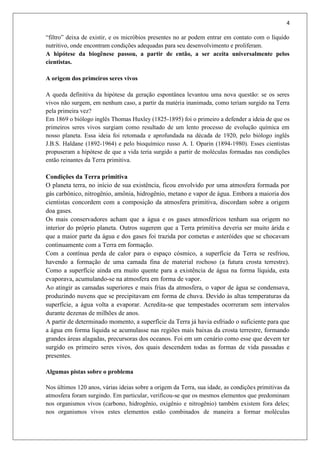 4
“filtro” deixa de existir, e os micróbios presentes no ar podem entrar em contato com o líquido
nutritivo, onde encontram condições adequadas para seu desenvolvimento e proliferam.
A hipótese da biogênese passou, a partir de então, a ser aceita universalmente pelos
cientistas.
A origem dos primeiros seres vivos
A queda definitiva da hipótese da geração espontânea levantou uma nova questão: se os seres
vivos não surgem, em nenhum caso, a partir da matéria inanimada, como teriam surgido na Terra
pela primeira vez?
Em 1869 o biólogo inglês Thomas Huxley (1825-1895) foi o primeiro a defender a ideia de que os
primeiros seres vivos surgiam como resultado de um lento processo de evolução química em
nosso planeta. Essa ideia foi retomada e aprofundada na década de 1920, pelo biólogo inglês
J.B.S. Haldane (1892-1964) e pelo bioquímico russo A. I. Oparin (1894-1980). Esses cientistas
propuseram a hipótese de que a vida teria surgido a partir de moléculas formadas nas condições
então reinantes da Terra primitiva.
Condições da Terra primitiva
O planeta terra, no início de sua existência, ficou envolvido por uma atmosfera formada por
gás carbônico, nitrogênio, amônia, hidrogênio, metano e vapor de água. Embora a maioria dos
cientistas concordem com a composição da atmosfera primitiva, discordam sobre a origem
doa gases.
Os mais conservadores acham que a água e os gases atmosféricos tenham sua origem no
interior do próprio planeta. Outros sugerem que a Terra primitiva deveria ser muito árida e
que a maior parte da água e dos gases foi trazida por cometas e asteróides que se chocavam
continuamente com a Terra em formação.
Com a contínua perda de calor para o espaço cósmico, a superfície da Terra se resfriou,
havendo a formação de uma camada fina de material rochoso (a futura crosta terrestre).
Como a superfície ainda era muito quente para a existência de água na forma líquida, esta
evaporava, acumulando-se na atmosfera em forma de vapor.
Ao atingir as camadas superiores e mais frias da atmosfera, o vapor de água se condensava,
produzindo nuvens que se precipitavam em forma de chuva. Devido às altas temperaturas da
superfície, a água volta a evaporar. Acredita-se que tempestades ocorreram sem intervalos
durante dezenas de milhões de anos.
A partir de determinado momento, a superfície da Terra já havia esfriado o suficiente para que
a água em forma líquida se acumulasse nas regiões mais baixas da crosta terrestre, formando
grandes áreas alagadas, precursoras dos oceanos. Foi em um cenário como esse que devem ter
surgido os primeiro seres vivos, dos quais descendem todas as formas de vida passadas e
presentes.
Algumas pistas sobre o problema
Nos últimos 120 anos, várias ideias sobre a origem da Terra, sua idade, as condições primitivas da
atmosfera foram surgindo. Em particular, verificou-se que os mesmos elementos que predominam
nos organismos vivos (carbono, hidrogênio, oxigênio e nitrogênio) também existem fora deles;
nos organismos vivos estes elementos estão combinados de maneira a formar moléculas
 