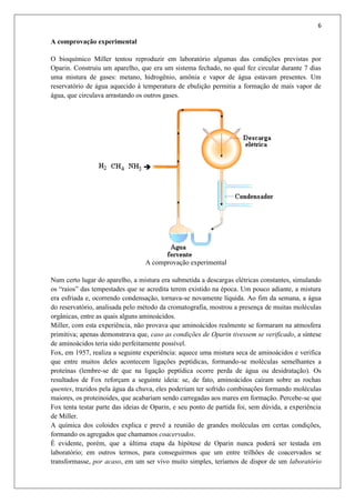 6
A comprovação experimental
O bioquímico Miller tentou reproduzir em laboratório algumas das condições previstas por
Oparin. Construiu um aparelho, que era um sistema fechado, no qual fez circular durante 7 dias
uma mistura de gases: metano, hidrogênio, amônia e vapor de água estavam presentes. Um
reservatório de água aquecido à temperatura de ebulição permitia a formação de mais vapor de
água, que circulava arrastando os outros gases.
A comprovação experimental
Num certo lugar do aparelho, a mistura era submetida a descargas elétricas constantes, simulando
os “raios” das tempestades que se acredita terem existido na época. Um pouco adiante, a mistura
era esfriada e, ocorrendo condensação, tornava-se novamente líquida. Ao fim da semana, a água
do reservatório, analisada pelo método da cromatografia, mostrou a presença de muitas moléculas
orgânicas, entre as quais alguns aminoácidos.
Miller, com esta experiência, não provava que aminoácidos realmente se formaram na atmosfera
primitiva; apenas demonstrava que, caso as condições de Oparin tivessem se verificado, a síntese
de aminoácidos teria sido perfeitamente possível.
Fox, em 1957, realiza a seguinte experiência: aquece uma mistura seca de aminoácidos e verifica
que entre muitos deles acontecem ligações peptídicas, formando-se moléculas semelhantes a
proteínas (lembre-se de que na ligação peptídica ocorre perda de água ou desidratação). Os
resultados de Fox reforçam a seguinte ideia: se, de fato, aminoácidos caíram sobre as rochas
quentes, trazidos pela água da chuva, eles poderiam ter sofrido combinações formando moléculas
maiores, os proteinoides, que acabariam sendo carregadas aos mares em formação. Percebe-se que
Fox tenta testar parte das ideias de Oparin, e seu ponto de partida foi, sem dúvida, a experiência
de Miller.
A química dos coloides explica e prevê a reunião de grandes moléculas em certas condições,
formando os agregados que chamamos coacervados.
É evidente, porém, que a última etapa da hipótese de Oparin nunca poderá ser testada em
laboratório; em outros termos, para conseguirmos que um entre trilhões de coacervados se
transformasse, por acaso, em um ser vivo muito simples, teríamos de dispor de um laboratório
 