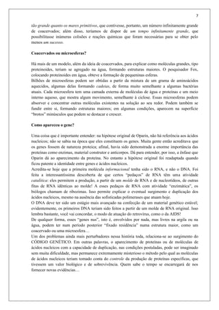 7
tão grande quanto os mares primitivos, que contivesse, portanto, um número infinitamente grande
de coacervados; além disso, teríamos de dispor de um tempo infinitamente grande, que
possibilitasse inúmeras colisões e reações químicas que foram necessárias para se obter pelo
menos um sucesso.
Coacervados ou microesferas?
Há mais de um modelo, além da ideia de coacervados, para explicar como moléculas grandes, tipo
proteinoides, teriam se agregado na água, formando estruturas maiores. O pesquisador Fox,
colocando proteinoides em água, obteve a formação de pequeninas esferas.
Bilhões de microesferas podem ser obtidas a partir da mistura de um grama de aminoácidos
aquecidos, algumas delas formando cadeias, de forma muito semelhante a algumas bactérias
atuais. Cada microesfera tem uma camada externa de moléculas de água e proteínas e um meio
interno aquoso, que mostra algum movimento, semelhante à ciclose. Essas microesferas podem
absorver e concentrar outras moléculas existentes na solução ao seu redor. Podem também se
fundir entre si, formando estruturas maiores; em algumas condições, aparecem na superfície
“brotos” minúsculos que podem se destacar e crescer.
Como apareceu o gene?
Uma coisa que é importante entender: na hipótese original de Oparin, não há referência aos ácidos
nucleicos; não se sabia na época que eles constituem os genes. Muita gente então acreditava que
os genes fossem de natureza proteica; afinal, havia sido demonstrada a enorme importância das
proteínas como enzimas, material construtor e anticorpos. Dá para entender, por isso, a ênfase que
Oparin dá ao aparecimento da proteína. No entanto a hipótese original foi readaptada quando
ficou patente a identidade entre genes e ácidos nucleicos.
Acredita-se hoje que a primeira molécula informacional tenha sido o RNA, e não o DNA. Foi
feita a interessantíssima descoberta de que certos “pedaços” de RNA têm uma atividade
catalítica: eles permitem a produção, a partir de um molde de RNA e de nucleotídeos, de outras
fitas de RNA idênticas ao molde! A esses pedaços de RNA com atividade “enzimática”, os
biólogos chamam de ribozimas. Isso permite explicar o eventual surgimento e duplicação dos
ácidos nucleicos, mesmo na ausência das sofisticadas polimerases que atuam hoje.
O DNA deve ter sido um estágio mais avançado na confecção de um material genético estável;
evidentemente, os primeiros DNA teriam sido feitos a partir de um molde de RNA original. Isso
lembra bastante, você vai concordar, o modo de atuação do retrovírus, como o da AIDS!
De qualquer forma, esses “genes nus”, isto é, envolvidos por nada, mas livres na argila ou na
água, podem ter num período posterior “fixado residência” numa estrutura maior, como um
coacervado ou uma microesfera…
Um dos problemas ainda mais perturbadores nessa história toda, relaciona-se ao surgimento do
CÓDIGO GENÉTICO. Em outras palavras, o aparecimento de proteínas ou de moléculas de
ácidos nucleicos com a capacidade de duplicação, nas condições postuladas, pode ser imaginado
sem muita dificuldade, mas permanece extremamente misterioso o método pelo qual as moléculas
de ácidos nucleicos teriam tomado conta do controle da produção de proteínas específicas, que
tivessem um valor biológico e de sobrevivência. Quem sabe o tempo se encarregará de nos
fornecer novas evidências…
 