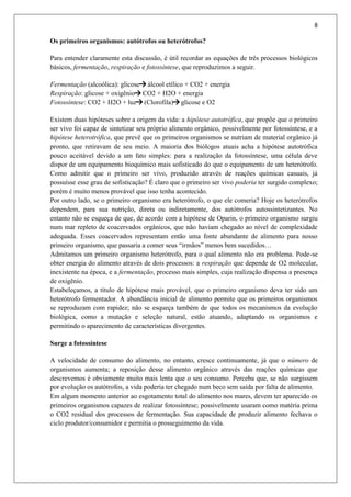 8
Os primeiros organismos: autótrofos ou heterótrofos?
Para entender claramente esta discussão, é útil recordar as equações de três processos biológicos
básicos, fermentação, respiração e fotossíntese, que reproduzimos a seguir.
Fermentação (alcoólica): glicose álcool etílico + CO2 + energia
Respiração: glicose + oxigênio CO2 + H2O + energia
Fotossíntese: CO2 + H2O + luz (Clorofila) glicose e O2
Existem duas hipóteses sobre a origem da vida: a hipótese autotrófica, que propõe que o primeiro
ser vivo foi capaz de sintetizar seu próprio alimento orgânico, possivelmente por fotossíntese, e a
hipótese heterotrófica, que prevê que os primeiros organismos se nutriam de material orgânico já
pronto, que retiravam de seu meio. A maioria dos biólogos atuais acha a hipótese autotrófica
pouco aceitável devido a um fato simples: para a realização da fotossíntese, uma célula deve
dispor de um equipamento bioquímico mais sofisticado do que o equipamento de um heterótrofo.
Como admitir que o primeiro ser vivo, produzido através de reações químicas casuais, já
possuísse esse grau de sofisticação? É claro que o primeiro ser vivo poderia ter surgido complexo;
porém é muito menos provável que isso tenha acontecido.
Por outro lado, se o primeiro organismo era heterótrofo, o que ele comeria? Hoje os heterótrofos
dependem, para sua nutrição, direta ou indiretamente, dos autótrofos autossintetizantes. No
entanto não se esqueça de que, de acordo com a hipótese de Oparin, o primeiro organismo surgiu
num mar repleto de coacervados orgânicos, que não haviam chegado ao nível de complexidade
adequada. Esses coacervados representam então uma fonte abundante de alimento para nosso
primeiro organismo, que passaria a comer seus “irmãos” menos bem sucedidos…
Admitamos um primeiro organismo heterótrofo, para o qual alimento não era problema. Pode-se
obter energia do alimento através de dois processos: a respiração que depende de O2 molecular,
inexistente na época, e a fermentação, processo mais simples, cuja realização dispensa a presença
de oxigênio.
Estabeleçamos, a título de hipótese mais provável, que o primeiro organismo deva ter sido um
heterótrofo fermentador. A abundância inicial de alimento permite que os primeiros organismos
se reproduzam com rapidez; não se esqueça também de que todos os mecanismos da evolução
biológica, como a mutação e seleção natural, estão atuando, adaptando os organismos e
permitindo o aparecimento de características divergentes.
Surge a fotossíntese
A velocidade de consumo do alimento, no entanto, cresce continuamente, já que o número de
organismos aumenta; a reposição desse alimento orgânico através das reações químicas que
descrevemos é obviamente muito mais lenta que o seu consumo. Perceba que, se não surgissem
por evolução os autótrofos, a vida poderia ter chegado num beco sem saída por falta de alimento.
Em algum momento anterior ao esgotamento total do alimento nos mares, devem ter aparecido os
primeiros organismos capazes de realizar fotossíntese; possivelmente usaram como matéria prima
o CO2 residual dos processos de fermentação. Sua capacidade de produzir alimento fechava o
ciclo produtor/consumidor e permitia o prosseguimento da vida.
 