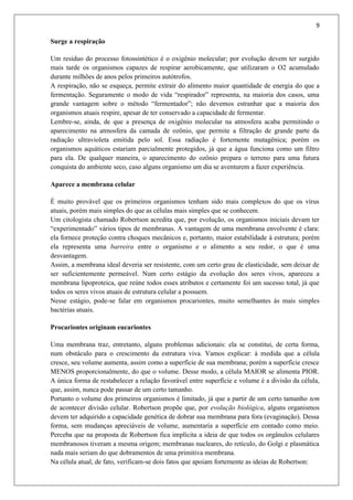 9
Surge a respiração
Um resíduo do processo fotossintético é o oxigênio molecular; por evolução devem ter surgido
mais tarde os organismos capazes de respirar aerobicamente, que utilizaram o O2 acumulado
durante milhões de anos pelos primeiros autótrofos.
A respiração, não se esqueça, permite extrair do alimento maior quantidade de energia do que a
fermentação. Seguramente o modo de vida “respirador” representa, na maioria dos casos, uma
grande vantagem sobre o método “fermentador”; não devemos estranhar que a maioria dos
organismos atuais respire, apesar de ter conservado a capacidade de fermentar.
Lembre-se, ainda, de que a presença de oxigênio molecular na atmosfera acaba permitindo o
aparecimento na atmosfera da camada de ozônio, que permite a filtração de grande parte da
radiação ultravioleta emitida pelo sol. Essa radiação é fortemente mutagênica; porém os
organismos aquáticos estariam parcialmente protegidos, já que a água funciona como um filtro
para ela. De qualquer maneira, o aparecimento do ozônio prepara o terreno para uma futura
conquista do ambiente seco, caso alguns organismo um dia se aventurem a fazer experiência.
Aparece a membrana celular
É muito provável que os primeiros organismos tenham sido mais complexos do que os vírus
atuais, porém mais simples do que as células mais simples que se conhecem.
Um citologista chamado Robertson acredita que, por evolução, os organismos iniciais devam ter
“experimentado” vários tipos de membranas. A vantagem de uma membrana envolvente é clara:
ela fornece proteção contra choques mecânicos e, portanto, maior estabilidade à estrutura; porém
ela representa uma barreira entre o organismo e o alimento a seu redor, o que é uma
desvantagem.
Assim, a membrana ideal deveria ser resistente, com um certo grau de elasticidade, sem deixar de
ser suficientemente permeável. Num certo estágio da evolução dos seres vivos, apareceu a
membrana lipoproteica, que reúne todos esses atributos e certamente foi um sucesso total, já que
todos os seres vivos atuais de estrutura celular a possuem.
Nesse estágio, pode-se falar em organismos procariontes, muito semelhantes às mais simples
bactérias atuais.
Procariontes originam eucariontes
Uma membrana traz, entretanto, alguns problemas adicionais: ela se constitui, de certa forma,
num obstáculo para o crescimento da estrutura viva. Vamos explicar: à medida que a célula
cresce, seu volume aumenta, assim como a superfície de sua membrana; porém a superfície cresce
MENOS proporcionalmente, do que o volume. Desse modo, a célula MAIOR se alimenta PIOR.
A única forma de restabelecer a relação favorável entre superfície e volume é a divisão da célula,
que, assim, nunca pode passar de um certo tamanho.
Portanto o volume dos primeiros organismos é limitado, já que a partir de um certo tamanho tem
de acontecer divisão celular. Robertson propõe que, por evolução biológica, alguns organismos
devem ter adquirido a capacidade genética de dobrar sua membrana para fora (evaginação). Dessa
forma, sem mudanças apreciáveis de volume, aumentaria a superfície em contado como meio.
Perceba que na proposta de Robertson fica implícita a ideia de que todos os orgânulos celulares
membranosos tiveram a mesma origem; membranas nucleares, do retículo, do Golgi e plasmática
nada mais seriam do que dobramentos de uma primitiva membrana.
Na célula atual, de fato, verificam-se dois fatos que apoiam fortemente as ideias de Robertson:
 