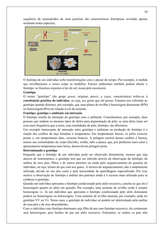 13
sequência de aminoácidos de uma proteína são características fenotípicas revelada apenas
mediante testes especiais.
O fenótipo de um indivíduo sofre transformações com o passar do tempo. Por exemplo, à medida
que envelhecemos o nosso corpo se modifica. Fatores ambientais também podem alterar o
fenótipo: se ficarmos expostos à luz do sol, nossa pele escurecerá.
Genótipo
O termo “genótipo” (do grego genos, originar, provir, e typos, característica) refere-se à
constituição genética do indivíduo, ou seja, aos genes que ele possui. Estamos nos referindo ao
genótipo quando dizemos, por exemplo, que uma planta de ervilha é homozigota dominante (VV)
ou heterozigota (Vv) em relação à cor da semente.
Fenótipo: genótipo e ambiente em interação
O fenótipo resulta da interação do genótipo com o ambiente. Consideremos, por exemplo, duas
pessoas que tenham os mesmos tipos de alelos para pigmentação da pele; se uma delas toma sol
com mais frequência que a outra, suas tonalidades de pele, fenótipo, são diferentes.
Um exemplo interessante de interação entre genótipo e ambiente na produção do fenótipo é a
reação dos coelhos da raça himalaia à temperatura. Em temperaturas baixas, os pelos crescem
pretos e, em temperaturas altas, crescem brancos. A pelagem normal desses coelhos é branca,
menos nas extremidades do corpo (focinho, orelha, rabo e patas), que, por perderem mais calor e
apresentarem temperatura mais baixa, desenvolvem pelagem preta.
Determinando o genótipo
Enquanto que o fenótipo de um indivíduo pode ser observado diretamente, mesmo que seja
através de instrumentos, o genótipo tem que ser inferido através da observação do fenótipo, da
análise de seus pais, filhos e de outros parentes ou ainda pelo sequenciamento do genoma do
indivíduo, ou seja, leitura do que está nos genes. A técnica do sequenciamento, não é amplamente
utilizada, devido ao seu alto custo e pela necessidade de aparelhagem especializada. Por esse
motivo a observação do fenótipo e análise dos parentes ainda é o recurso mais utilizado para se
conhecer o genótipo.
Quando um indivíduo apresenta o fenótipo condicionado pelo alelo recessivo, conclui-se que ele é
homozigoto quanto ao alelo em questão. Por exemplo, uma semente de ervilha verde é sempre
homozigota vv. Já um indivíduo que apresenta o fenótipo condicionado pelo alelo dominante
poderá ser homozigoto ou heterozigoto. Uma semente de ervilha amarela, por exemplo, pode ter
genótipo VV ou Vv. Nesse caso, o genótipo do indivíduo só poderá ser determinado pela análise
de seus pais e de seus descendentes.
Caso o indivíduo com fenótipo dominante seja filho de pai com fenótipo recessivo, ele certamente
será heterozigoto, pois herdou do pai um alelo recessivo. Entretanto, se ambos os pais têm
 