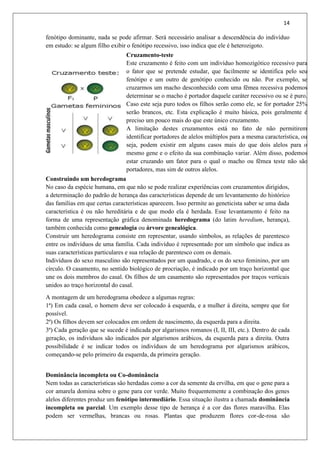 14
fenótipo dominante, nada se pode afirmar. Será necessário analisar a descendência do indivíduo
em estudo: se algum filho exibir o fenótipo recessivo, isso indica que ele é heterozigoto.
Cruzamento-teste
Este cruzamento é feito com um indivíduo homozigótico recessivo para
o fator que se pretende estudar, que facilmente se identifica pelo seu
fenótipo e um outro de genótipo conhecido ou não. Por exemplo, se
cruzarmos um macho desconhecido com uma fêmea recessiva podemos
determinar se o macho é portador daquele caráter recessivo ou se é puro.
Caso este seja puro todos os filhos serão como ele, se for portador 25%
serão brancos, etc. Esta explicação é muito básica, pois geralmente é
preciso um pouco mais do que este único cruzamento.
A limitação destes cruzamentos está no fato de não permitirem
identificar portadores de alelos múltiplos para a mesma característica, ou
seja, podem existir em alguns casos mais do que dois alelos para o
mesmo gene e o efeito da sua combinação variar. Além disso, podemos
estar cruzando um fator para o qual o macho ou fêmea teste não são
portadores, mas sim de outros alelos.
Construindo um heredograma
No caso da espécie humana, em que não se pode realizar experiências com cruzamentos dirigidos,
a determinação do padrão de herança das características depende de um levantamento do histórico
das famílias em que certas características aparecem. Isso permite ao geneticista saber se uma dada
característica é ou não hereditária e de que modo ela é herdada. Esse levantamento é feito na
forma de uma representação gráfica denominada heredograma (do latim heredium, herança),
também conhecida como genealogia ou árvore genealógica.
Construir um heredograma consiste em representar, usando símbolos, as relações de parentesco
entre os indivíduos de uma família. Cada indivíduo é representado por um símbolo que indica as
suas características particulares e sua relação de parentesco com os demais.
Indivíduos do sexo masculino são representados por um quadrado, e os do sexo feminino, por um
círculo. O casamento, no sentido biológico de procriação, é indicado por um traço horizontal que
une os dois membros do casal. Os filhos de um casamento são representados por traços verticais
unidos ao traço horizontal do casal.
A montagem de um heredograma obedece a algumas regras:
1ª) Em cada casal, o homem deve ser colocado à esquerda, e a mulher à direita, sempre que for
possível.
2ª) Os filhos devem ser colocados em ordem de nascimento, da esquerda para a direita.
3ª) Cada geração que se sucede é indicada por algarismos romanos (I, II, III, etc.). Dentro de cada
geração, os indivíduos são indicados por algarismos arábicos, da esquerda para a direita. Outra
possibilidade é se indicar todos os indivíduos de um heredograma por algarismos arábicos,
começando-se pelo primeiro da esquerda, da primeira geração.
Dominância incompleta ou Co-dominância
Nem todas as características são herdadas como a cor da semente da ervilha, em que o gene para a
cor amarela domina sobre o gene para cor verde. Muito frequentemente a combinação dos genes
alelos diferentes produz um fenótipo intermediário. Essa situação ilustra a chamada dominância
incompleta ou parcial. Um exemplo desse tipo de herança é a cor das flores maravilha. Elas
podem ser vermelhas, brancas ou rosas. Plantas que produzem flores cor-de-rosa são
 