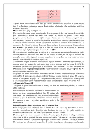 19
A I A
I A
ou I A
i
B I B
I B
ou I B
i
AB I A
I B
O ii
A partir desses conhecimentos fica claro que se uma pessoa do tipo sanguíneo A recebe sangue
tipo B as hemácias contidas no sangue doado seriam aglutinadas pelas aglutininas anti-B do
receptor e vice-versa.
O sistema RH de grupos sanguíneos
Um terceiro sistema de grupos sanguíneos foi descoberto a partir dos experimentos desenvolvidos
por Landsteiner e Wiener, em 1940, com sangue de macaco do gênero Rhesus. Esses
pesquisadores verificaram que ao se injetar o sangue desse macaco em cobaias, havia produção de
anticorpos para combater as hemácias introduzidas. Ao centrifugar o sangue das cobaias obteve-se
o soro que continha anticorpos anti-Rh e que poderia aglutinar as hemácias do macaco Rhesus. As
conclusões daí obtidas levariam a descoberta de um antígeno de membrana que foi denominado
Rh (Rhesus), que existia nesta espécie e não em outras como as de cobaia e, portanto,
estimulavam a produção anticorpos, denominados anti-Rh.
Há neste momento uma inferência evolutiva: se as proteínas que existem nas hemácias de vários
animais podem se assemelhar isto pode ser um indício de evolução. Na espécie humana, por
exemplo, temos vários tipos de sistemas sanguíneos e que podem ser observados em outras
espécies principalmente de macacos superiores.
Analisando o sangue de muitos indivíduos da espécie humana, Landsteiner verificou que, ao
misturar gotas de sangue dos indivíduos com o soro contendo anti-Rh, cerca de 85% dos
indivíduos apresentavam aglutinação (e pertenciam a raça branca) e 15% não apresentavam.
Definiu-se, assim, "o grupo sanguíneo Rh +
” ( apresentavam o antígeno Rh), e "o grupo Rh -
“ (
não apresentavam o antígeno Rh).
No plasma não ocorre naturalmente o anticorpo anti-Rh, de modo semelhante ao que acontece no
sistema Mn. O anticorpo, no entanto, pode ser formado se uma pessoa do grupo Rh -
, recebe
sangue de uma pessoa do grupo Rh +
. Esse problema nas transfusões de sangue não são tão graves,
a não ser que as transfusões ocorram repetidas vezes, como também é o caso do sistema MN.
A Herança do Sistema Rh
Três pares de genes estão envolvidos na herança do fator Rh, tratando-se portanto, de casos de
alelos múltiplos.
Para simplificar, no entanto, considera-se o envolvimento de
apenas um desses pares na produção do fator Rh, motivo pelo
qual passa a ser considerado um caso de herança mendeliana
simples. O gene R, dominante, determina a presença do fator
Rh, enquanto o gene r, recessivo, condiciona a ausência do
referido fator.
Fenótipos Genótipos
Rh +
RR ou Rr
Rh -
rr
Doença hemolítica do recém-nascido ou eritroblastose fetal
Uma doença provocada pelo fator Rh é a eritroblastose fetal ou doença hemolítica do recém-
nascido, caracterizada pela destruição das hemácias do feto ou do recém-nascido. As
conseqüências desta doença são graves, podendo levar a criança à morte.
Durante a gestação ocorre passagem, através da placenta, apenas de plasma da mãe para o filho e
vice-versa devido à chamada barreira hemato-placentária. Pode ocorrer, entretanto, acidentes
vasculares na placenta, o que permite a passagem de hemácias do feto para a circulação materna.
Nos casos em que o feto possui sangue fator rh positivo os antígenos existentes em suas hemácias
 