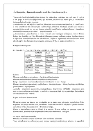 2
1. Sistemática e Taxonomia e noções gerais dos reinos dos seres vivos
Taxonomia é a ciência da identificação, que visa a identificar espécies e não espécimes. A espécie
é um grupo de indivíduos (espécimes) que mostram, em maior ou menor grau, a variabilidade
intrapopulacional sempre presente.
A sistemática tem por objetivo classificar, identificar e dar nomes aos seres vivos. A classificação
é feita levando-se em consideração a embriologia, anatomia, fisiologia, estudos dos fósseis e
outros critérios, sendo por isto um sistema natural A classificação usada atualmente é baseado no
sistema de classificação de Linné ( Lineu) descrito em 1735.
A taxonomia de Lineu classifica as coisas vivas em uma hierarquia, começando com os Reinos.
Reinos são divididos em Filos. Filos são divididos em classes, então em ordens, famílias, gêneros
e espécies e, dentro de cada um em sub-divisões. Grupos de organismos em qualquer uma destas
classificações são chamados taxa (singular, taxon), ou phyla, ou grupos taxonômicos.
Categorias Hierárquicas
REINO - FILO - CLASSE - ORDEM - FAMÍLIA - GÊNERO - ESPÉCIE
HOMEM CÃO MOSCA
REINO Animalia Animalia Animalia
FILO Chordata Chordata Arthropoda
CLASSE Mammalia Mammalia Insecta
ORDEM Primata Carnívora Díptera
FAMÍLIA Hominidae Canidae Muscidae
GÊNERO Homo Canis Musca
ESPÉCIE Homo
sapiens
Canis
familiaris
Musca domestica
Reinos:
Monera - unicelulares procariontes - Bactérias e Cianobactérias
Protista - unicelulares eucariontes heterótrofos - Protozoários
Fungi - organismos eucariontes heterótrofos unicelulares ou não - Fungos
Plantae - organismos eucariontes multicelulares fotossintetizantes . Algas , briófitas, pteridófitas,
gimnosperma e angiospermas.
Animalia - organismos eucariontes, multicelulares e heterótrofos. ESPÉCIE - organismos com
uma certa semelhança morfológica e genômica, com capacidade de reprodução e formação de
descendentes viáveis e férteis.
Regras básicas de Nomenclatura
Há certas regras que devem ser obedecidas ao se tratar com categorias taxonômicas. Estas
respeitam um código internacional, cujas bases foram lançadas na 10ª edição do Systema Naturae,
de Lineu (1758) e atualizadas com o decorrer do tempo.
Como a nomenclatura para os fósseis é a mesma, deve-se utilizar as mesmas regras de
nomenclatura, presentes no Código Internacional de Nomenclatura Zoológica.
As regras mais importantes são:
O nome dos animais deve ser escrito em latim ou idioma latinizado.
Todo animal deve ter, pelo menos, dois nomes, o primeiro referente ao gênero e o segundo à
 