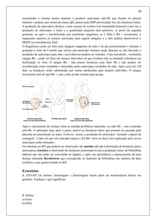 20
estimularão o sistema imune materno a produzir anticorpos anti-Rh que ficarão no plasma
materno e podem, por serem da classe IgG, passar pela BHP provocando lise nas hemácias fetais.
A produção de anticorpos obedece a uma cascata de eventos (ver imunidade humoral) e por isto a
produção de anticorpos é lenta e a quantidade pequena num primeiro. A partir da segunda
gestação, ou após a sensibilização por transfusão sanguínea, se o filho é Rh + novamente, o
organismo materno já conterá anticorpos para aquele antígeno e o feto poderá desenvolver a
DHPN ou eritroblastose fetal.
O diagnóstico pode ser feito pela tipagem sanguínea da mãe e do pai precocemente e durante a
gestação o teste de Coombs que utiliza anti-anticorpo humano pode detectar se esta havendo a
produção de anticorpos pela mãe e providências podem ser tomadas. Uma transfusão , recebendo
sangue Rh -, pode ser feita até mesmo intra-útero já que Goiânia está se tornando referência em
fertilização in vitro. O sangue Rh - não possui hemácias com fator Rh e não podem ser
reconhecidas como estranhas e destruídas pelos anticorpos recebidos da mãe. Após cerca de 120
dias, as hemácias serão substituídas por outras produzidas pelo próprio indivíduo. O sangue
novamente será do tipo Rh +, mas o feto já não correrá mais perigo
Após o nascimento da criança toma-se medida profilática injetando, na mãe Rh-
, soro contendo
anti Rh. A aplicação logo após o parto, destrói as hemácias fetais que possam ter passado pela
placenta no nascimento ou antes. Evita-se , assim, a produção de anticorpos “zerando o placar de
contagem”. Cada vez que um concepto nascer e for Rh+ deve-se fazer nova aplicação pois novos
anticorpos serão formados.
Os sintomas no RN que podem ser observados são anemia (devida à destruição de hemácias pelos
anticorpos), icterícia (a destruição de hemácias aumentada levará a produção maior de bilirrubina
indireta que não pode ser convertida no fígado), e após sua persistência o aparecimento de uma
doença chamada Kernicterus que corresponde ao depósito de bilirrubina nos núcleos da base
cerebrais o que gerará retardo no RN.
Exercícios
1. (FEI-SP) Os termos: homozigoto e heterozigoto fazem parte da nomenclatura básica em
genética. Explique o que significam.
2. Defina:
a) Gene
b) DNA
 
