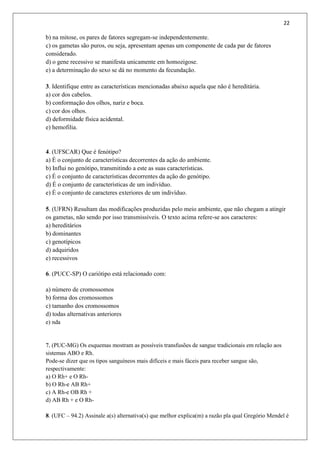 22
b) na mitose, os pares de fatores segregam-se independentemente.
c) os gametas são puros, ou seja, apresentam apenas um componente de cada par de fatores
considerado.
d) o gene recessivo se manifesta unicamente em homozigose.
e) a determinação do sexo se dá no momento da fecundação.
3. Identifique entre as características mencionadas abaixo aquela que não é hereditária.
a) cor dos cabelos.
b) conformação dos olhos, nariz e boca.
c) cor dos olhos.
d) deformidade física acidental.
e) hemofilia.
4. (UFSCAR) Que é fenótipo?
a) É o conjunto de características decorrentes da ação do ambiente.
b) Influi no genótipo, transmitindo a este as suas características.
c) É o conjunto de características decorrentes da ação do genótipo.
d) É o conjunto de características de um indivíduo.
e) É o conjunto de caracteres exteriores de um indivíduo.
5. (UFRN) Resultam das modificações produzidas pelo meio ambiente, que não chegam a atingir
os gametas, não sendo por isso transmissíveis. O texto acima refere-se aos caracteres:
a) hereditários
b) dominantes
c) genotípicos
d) adquiridos
e) recessivos
6. (PUCC-SP) O cariótipo está relacionado com:
a) número de cromossomos
b) forma dos cromossomos
c) tamanho dos cromossomos
d) todas alternativas anteriores
e) nda
7. (PUC-MG) Os esquemas mostram as possíveis transfusões de sangue tradicionais em relação aos
sistemas ABO e Rh.
Pode-se dizer que os tipos sanguíneos mais difíceis e mais fáceis para receber sangue são,
respectivamente:
a) O Rh+ e O Rh-
b) O Rh-e AB Rh+
c) A Rh-e OB Rh +
d) AB Rh + e O Rh-
8. (UFC – 94.2) Assinale a(s) alternativa(s) que melhor explica(m) a razão pla qual Gregório Mendel é
 