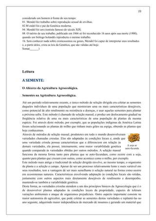 23
A soja se
auto-fecunda
considerado um homem à frente do seu tempo:
01. Mendel fez trabalho sobre reprodução sexual de ervilhas.
02.M endel foi o pai da Genética moderna.
04 .Mendel foi um cientista famoso do século XIX.
08. O mérito de seu trabalho, publicado em 1866 só foi reconhecido 16 anos após sua morte (1900),
quando um biólogo holandês reproduziu o mesmo trabalho.
16. Sem conhecer nada sobre cromossomos ou genes, Mendel foi capaz de interpretar seus resultados
e, a partir deles, criou as leis da Genética, que são válidas até hoje.
Soma(______)
Leitura
A SEMENTE:
O Alicerce da Agricultura Agroecológica.
Sementes na Agricultura Agroecológica.
Até um período relativamente recente, o único método de seleção dirigida era coletar as sementes
daqueles indivíduos de uma população que mostravam uma ou mais características desejáveis,
como potencial de alto rendimento ou resistência a doenças, e usar aquelas sementes para plantar
a próxima safra. Este método é chamado de seleção massal, e produz um deslocamento gradual na
freqüência relativa de uma ou mais características de uma população de plantas da mesma
espécie. Foi através deste método, por exemplo, que as populações indígenas da América Latina
foram selecionando as plantas de milho que tinham mais grãos na espiga, obtendo as plantas que
hoje conhecemos.
Através de métodos de seleção massal, produtores em todo o mundo desenvolveram
variedades chamadas crioulas. Elas são adaptadas às condições locais e, ainda que
uma variedade crioula possua características que a diferenciem em relação às
demais variedades, ela possui, internamente, uma maior variabilidade genética
quando comparada às variedades obtidas por outros métodos. A seleção massal
funciona da mesma forma tanto para plantas que se auto-fecundam, como ocorre com a soja,
quanto para plantas que cruzam com outras, como acontece como o milho, por exemplo.
Este método mais antigo e tradicional de seleção dirigida envolve, ao mesmo tempo, o organismo
da planta e a seleção a campo. Apesar de ser um processo relativamente lento e mais variável em
seus resultados, tem a vantagem de ser mais semelhante à seleção natural na forma como ocorre
em ecossistemas naturais. Características envolvendo adaptação às condições locais são retidas,
juntamente com outros aspectos mais diretamente desejáveis de rendimento e desempenho,
mantendo-se também a variabilidade genética.
Desta forma, as variedades crioulas atendem a um dos princípios básicos da Agroecologia que é o
de desenvolver plantas adaptadas às condições locais da propriedade, capazes de toleram
variações ambientais e ataque de organismos prejudiciais. Outro aspecto importante consiste na
maior autonomia do agricultor, que pode coletar as sementes destas variedades e replantá-las no
ano seguinte, adquirindo maior independência do mercado de insumos e gerando um material que
 