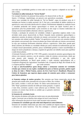 24
com toda sua variabilidade genética se torna cada vez mais vigoroso e adaptado ao seu tipo de
solo e clima.
Variedade de milho batizada de “Sol da Manhã”
Um exemplo brasileiro do potencial dessa prática, foi desenvolvido no Rio de
Janeiro. A Embrapa -Agrobiologia, em parceria com agricultores assentados,
obteve uma variedade de milho batizada de “Sol da Manhã”, capaz de produzir cerca de 4
toneladas por hectare (a média nacional é de 2t /ha) sem a necessidade de adubos sintéticos ou
agrotóxicos e num solo ácido (desfavorável à cultura). Perfeitamente adaptada às condições locais
a variedade produzida sob manejo agroecológico se tornou um opção lucrativa para os
agricultores pela boa produtividade e pela economia ao não exigir os insumos tradicionais do
manejo convencional (adubos altamente solúveis e agrotóxicos).
Contudo, a produção de sementes de variedades voltadas à agricultura orgânica ainda é uma
atividade muito pouco desenvolvida no Brasil, forçando muitos produtores agroecológicos a
adquirirem sementes de plantas cultivadas em manejo convencional. Isso significa que, embora
tais sementes não tenham recebido “banhos” de agrotóxicos (como ocorre com sementes tratadas
para plantio convencional) elas vieram de plantas que foram cultivadas em sistema convencional,
ou seja, que receberam fertilizantes altamente solúveis e agrotóxicos. Além disto, grande parte
destas sementes são híbridos ou variedades obtidas por outros métodos de melhoramento que não
a seleção massal apresentando, portanto, pouca variabilidade genética e maior suscetibilidade ao
ataque de insetos prejudiciais e doenças, exigindo do agricultor um trabalho maior para equilibrar
a saúde dessas plantas.
A Instrução Normativa n0 007 de 17/05/ 1999, quando o mercado de sementes agroecológicas não
oferece este material, autoriza o uso de sementes vindas de sistemas convencionais, desde que
estas passem pela inspeção de uma entidade certificadora e que não sejam
transgênicas.Atualmente, no Brasil quem produz e vende sementes agroecológicas são a
Cooperativa Regional dos Agricultores Assentados Ltda. (Cooperal) de Bagé, Rio Grande do Sul
e a empresa paulista “Sakama” que vende sementes.
A soja se auto-fecundaPara quem deseja coletar e armazenar sementes de variedades
crioulas que existem em sua região e multiplicá-las para as futuras gerações, podem seguir
as dicas de Jude e Michel Fanton, autores do livro Seed Saver’s Handbook (Manual do
Coletor de Sementes), que sugerem alguns grupos de sementes para coletar e armazenar
para futuros plantios:
a) Sementes antigas de muitas gerações: São sementes que foram conservadas através das
gerações pelo mundo afora, passando dos avós para os filhos, dos vizinhos
para outros vizinhos e assim por diante. Os índios norte-americanos da
tribo “Hopi” guardaram sementes de milho por muitas gerações. A espécie
é mais forte, resistente a pestes e mais saborosa que os híbridos. Estas
sementes só existem hoje devido ao cuidado que as gerações anteriores
tiveram com elas.
b) Sementes de variedades locais:
São sementes de plantas cultivadas por muitos anos em uma determinada
região. Conversar com as famílias mais antigas do local é uma forma de
obter informações dos possíveis locais onde encontrar estas sementes.
c) Sementes de variedades que não estão mais disponíveis comercialmente:
Sementes de variedades tradicionais que antes eram vendidas por alguma empresa
e deixaram de serem lucrativas. Uma boa estratégia é contactar agricultores
Índios norte – americanos
guardaram sementes de
milho por muitas gerações
 