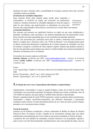 25
familiares do local e feirantes sobre a possibilidade de conseguir sementes desse tipo, inclusive
variedades exóticas ao paladar.
d) Sementes de variedades imigrantes:
Estas sementes fazem parte daquele grupo trazido pelos imigrantes e
colonizadores, os pioneiros da região, que trouxeram sua gastronomia.
Asiáticos e europeus trouxeram as variedades adaptadas ao clima de origem e
sabor de suas culturas, que posteriormente se aclimataram em nosso país.
Procurar lojas especializadas e feiras étnicas é uma forma de se tentar obter esse material.
e) Sementes históricas:
São sementes que possuem um significado histórico na região em que eram multiplicadas e
plantadas. Geralmente, estão associadas a um alimento preparado para um determinado evento.
Estas sementes são muito apropriadas para se usar em práticas de educação ambiental.
Por fim, vale acrescentar que o principal acervo para se coletar e armazenar estas sementes no
Brasil é o próprio povo. Iniciativas como a do “Clube da Semente” www.clubedasemente.org.br
no Brasil, existem para demonstrar a importância de se coletar sementes de variedades com risco
de extinção e assegurar a existência de várias espécies vegetais. Espécies que poderão constituir a
base de uma agricultura agroecológica que conserve a biodiversidade num sistema de produção de
alimentos em harmonia com o ser humano.
Fornecedores de sementes orgânicas certificadas:
Sementes Sakama (certificado pelo IBD): www.sementesakama.com.br - sementes de hortaliças
Arlindo Getúlio Golfetto (certificado pelo IBD): fazendabionego@terra.com.br - sementes de
crotalária e soja
Fontes:
Livro “Agroecologia”, Stephen R. Gliessman, Editora da Universidade Federal do Rio Grande do Sul,
2000.
Revista “Permacultura – Brasil”, ano 1, n0 01, primavera de 1998.
Boletim “Agroecológico”, ano 3, n0 12, julho de 1999.
3.Evolução dos seres vivos: Lamarckismo, Darwinismo e neodarwinismo
Aparentemente a diversidade é a regra no mundo biológico, sendo, até ao final do século XIX,
considerada a sua característica principal. Os biólogos calculam que existam, atualmente, entre 30
a 50 milhões de espécies, das quais apenas 2 milhões foram descritas e denominadas.
Durante a segunda metade do século XVIII começaram a surgir as primeiras ideias transformistas,
contrariando o dogma criacionista-essencialista, que dominava firmemente o pensamento
ocidental á muitos séculos. O centro da polémica deixou de ser o facto de existir ou não evolução,
passando a ser o mecanismo dessa evolução.
Teoria de Lamarck
Lamarck era um botânico reconhecido e estreito colaborador de Buffon no Museu de História
Natural de Paris. No entanto, tal não o impediu de ser severamente criticado pelas suas ideias
transformistas, principalmente por Cuvier, tendo as suas teorias sucumbido ao fixismo da época.
A propósito dos seus trabalhos de sistemática, Lamarck enunciou a Lei da gradação, segundo a
qual os seres vivos não foram produzidos simultaneamente, num curto período de tempo, mas sim
Colonizadores
trouxeram sua
gastronomia
 