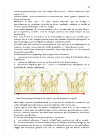 26
começando pelo mais simples até ao mais complexo. Esta lei traduz a ideia de uma evolução geral
e progressiva.
Lamarck defendia a evolução como causa da variabilidade mas admitia a geração espontânea das
formas mais simples.
Observando os seres vivos à sua volta, Lamarck considerava que, por exemplo, o
desenvolvimento da membrana interdigital de alguns vertebrados aquáticos era devida ao
“esforço” que estes faziam para se deslocar na água.
Assim, as alterações dos indivíduos de uma dada espécie eram explicadas por uma ação do meio,
pois os organismos, passando a viver em condições diferentes iriam sofrer alterações das suas
características.
Estas ideias levaram ao enunciado da Lei da transformação das espécies, que considera que o
ambiente afeta a forma e a organização dos animais logo quando o ambiente se altera produz, no
decorrer do tempo, as correspondentes modificações na forma do animal.
O corolário desta lei é o princípio do uso e desuso, que refere que o uso de um dado órgão leva ao
seu desenvolvimento e o desuso de outro conduz á sua atrofia e, eventual, desaparecimento.
Todas estas modificações seriam depois transmitidas às gerações seguintes – Lei da transmissão
dos caracteres adquiridos.
O mecanismo evolutivo proposto por Lamarck pode ser assim resumido:
 variações do meio ambiente levam o indivíduo a sentir necessidade de se lhe adaptar (busca
da perfeição);
 o uso de um órgão desenvolve-o e o seu desuso atrofia-o (lei do uso e desuso);
 modificações adquiridas pelo uso e desuso são transmitidas aos descendentes (lei da
transmissão dos caracteres adquiridos).
Teoria de Lamarck para a evolução das espécies, aplicada ao pescoço das girafas
Deste modo, a evolução, segundo Lamarck, ocorre por ação do ambiente sobre as espécies, que
sofrem alterações na direção desejada num espaço de tempo relativamente curto.
Alguns aspectos desta teoria são válidos e comprováveis, como ocaso do uso e desuso de
estruturas. É sabido que a atividade física desenvolve os músculos e que um organismo sujeito a
infecções desenvolve imunidade. Do mesmo modo, uma pessoa que fique paralisada, sofre atrofia
dos membros que não utiliza.
No entanto, também existem numerosas críticas ao Lamarquismo:
 a necessidade de adaptação, a “busca de perfeição” pelos organismos, não pode ser provada;
 modificações devidas ao uso e desuso são adaptações individuais somáticas (fenotípicas), não
são transmissíveis, não devendo ser confundidas com adaptações evolutivas, as quais implicam
sempre uma modificação genética. Este facto foi comprovado por uma famosa experiência
 