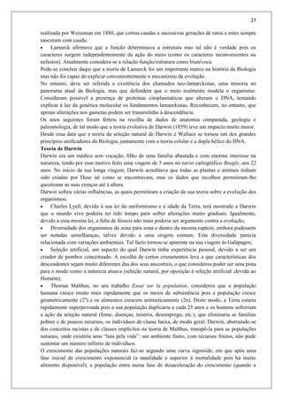 27
realizada por Weissman em 1880, que cortou caudas a sucessivas gerações de ratos e estes sempre
nasceram com cauda;
 Lamarck afirmava que a função determinava a estrutura mas tal não é verdade pois os
caracteres surgem independentemente da ação do meio (como os caracteres inconvenientes ou
nefastos). Atualmente considera-se a relação função/estrutura como biunívoca.
Pode-se concluir daqui que a teoria de Lamarck foi um importante marco na história da Biologia
mas não foi capaz de explicar convenientemente o mecanismo da evolução.
No entanto, deve ser referida a existência dos chamados neo-lamarckistas, uma minoria no
panorama atual da Biologia, mas que defendem que o meio realmente modela o organismo.
Consideram possível a presença de proteínas citoplasmáticas que alteram o DNA, tentando
explicar à luz da genética molecular os fundamentos lamarckistas. Reconhecem, no entanto, que
apenas alterações nos gametas podem ser transmitidas á descendência.
Os anos seguintes foram férteis na recolha de dados de anatomia comparada, geologia e
paleontologia, de tal modo que a teoria evolutiva de Darwin (1859) teve um impacto muito maior.
Desde essa data que a teoria da seleção natural de Darwin e Wallace se tornou um dos grandes
princípios unificadores da Biologia, juntamente com a teoria celular e a dupla hélice do DNA.
Teoria de Darwin
Darwin era um médico sem vocação, filho de uma família abastada e com enorme interesse na
natureza, tendo por esse motivo feito uma viagem de 5 anos no navio cartográfico Beagle, aos 22
anos. No início da sua longa viagem, Darwin acreditava que todas as plantas e animais tinham
sido criadas por Deus tal como se encontravam, mas os dados que recolheu permitiram-lhe
questionar as suas crenças até à altura.
Darwin sofreu várias influências, as quais permitiram a criação da sua teoria sobre a evolução dos
organismos:
 Charles Lyell, devido à sua lei do uniformismo e à idade da Terra, terá mostrado a Darwin
que o mundo vivo poderia ter tido tempo para sofrer alterações muito graduais. Igualmente,
devido a essa mesma lei, a falta de fósseis não mais poderia ser argumento contra a evolução;
 Diversidade dos organismos de zona para zona e dentro da mesma espécie, embora pudessem
ser notadas semelhanças, talvez devido a uma origem comum. Esta diversidade parecia
relacionada com variações ambientais. Tal facto tornou-se aparente na sua viagem às Galápagos;
 Seleção artificial, um aspecto do qual Darwin tinha experiência pessoal, devido a ser um
criador de pombos conceituado. A escolha de certos cruzamentos leva a que características dos
descendentes sejam muito diferentes das dos seus ancestrais, o que considerou poder ser uma pista
para o modo como a natureza atuava (seleção natural, por oposição á seleção artificial ,devida ao
Homem);
 Thomas Malthus, no seu trabalho Essai sur la population, considerou que a população
humana cresce muito mais rapidamente que os meios de subsistência pois a população cresce
geometricamente (2n
) e os alimentos crescem aritmeticamente (2n). Deste modo, a Terra estaria
rapidamente superpovoada pois a sua população duplicaria a cada 25 anos e os homens sofreriam
a ação da seleção natural (fome, doenças, miséria, desemprego, etc.), que eliminaria as famílias
pobres e de poucos recursos, os indivíduos de classe baixa, de modo geral. Darwin, abstraindo-se
dos conceitos racistas e de classes implícitos na teoria de Malthus, transpô-la para as populações
naturais, onde existiria uma “luta pela vida”: um ambiente finito, com recursos finitos, não pode
sustentar um número infinito de indivíduos.
O crescimento das populações naturais faz-se segundo uma curva sigmóide, em que após uma
fase inicial de crescimento exponencial (a natalidade é superior á mortalidade pois há muito
alimento disponível), a população entra numa fase de desaceleração do crescimento (quando a
 