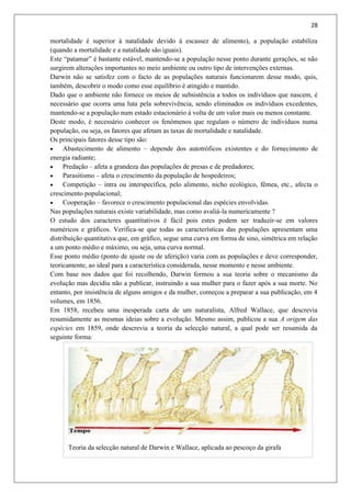 28
mortalidade é superior à natalidade devido á escassez de alimento), a população estabiliza
(quando a mortalidade e a natalidade são iguais).
Este “patamar” é bastante estável, mantendo-se a população nesse ponto durante gerações, se não
surgirem alterações importantes no meio ambiente ou outro tipo de intervenções externas.
Darwin não se satisfez com o facto de as populações naturais funcionarem desse modo, quis,
também, descobrir o modo como esse equilíbrio é atingido e mantido.
Dado que o ambiente não fornece os meios de subsistência a todos os indivíduos que nascem, é
necessário que ocorra uma luta pela sobrevivência, sendo eliminados os indivíduos excedentes,
mantendo-se a população num estado estacionário á volta de um valor mais ou menos constante.
Deste modo, é necessário conhecer os fenómenos que regulam o número de indivíduos numa
população, ou seja, os fatores que afetam as taxas de mortalidade e natalidade.
Os principais fatores desse tipo são:
 Abastecimento de alimento – depende dos autotróficos existentes e do fornecimento de
energia radiante;
 Predação – afeta a grandeza das populações de presas e de predadores;
 Parasitismo – afeta o crescimento da população de hospedeiros;
 Competição – intra ou interspecífica, pelo alimento, nicho ecológico, fêmea, etc., afecta o
crescimento populacional;
 Cooperação – favorece o crescimento populacional das espécies envolvidas.
Nas populações naturais existe variabilidade, mas como avaliá-la numericamente ?
O estudo dos caracteres quantitativos é fácil pois estes podem ser traduzir-se em valores
numéricos e gráficos. Verifica-se que todas as características das populações apresentam uma
distribuição quantitativa que, em gráfico, segue uma curva em forma de sino, simétrica em relação
a um ponto médio e máximo, ou seja, uma curva normal.
Esse ponto médio (ponto de ajuste ou de aferição) varia com as populações e deve corresponder,
teoricamente, ao ideal para a característica considerada, nesse momento e nesse ambiente.
Com base nos dados que foi recolhendo, Darwin formou a sua teoria sobre o mecanismo da
evolução mas decidiu não a publicar, instruindo a sua mulher para o fazer após a sua morte. No
entanto, por insistência de alguns amigos e da mulher, começou a preparar a sua publicação, em 4
volumes, em 1856.
Em 1858, recebeu uma inesperada carta de um naturalista, Alfred Wallace, que descrevia
resumidamente as mesmas ideias sobre a evolução. Mesmo assim, publicou a sua A origem das
espécies em 1859, onde descrevia a teoria da selecção natural, a qual pode ser resumida da
seguinte forma:
Teoria da selecção natural de Darwin e Wallace, aplicada ao pescoço da girafa
 