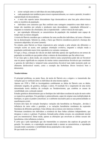 29
 existe variação entre os indivíduos de uma dada população;
 cada população tem tendência para crescer exponencialmente, se o meio o permitir, levando à
superprodução de descendentes;
 o meio não suporta tantos descendentes logo desencadeia-se uma luta pela sobrevivência
entre os membros da população;
 indivíduos com caracteres que lhes confiram uma vantagem competitiva num dado meio e
tempo são mantidos por seleção e produzem mais descendentes - reprodução diferencial -,
enquanto os restantes são eliminados, não se reproduzindo – sobrevivência do mais apto;
 por reprodução diferencial, as características da população vão mudando num espaço de
tempo mais ou menos alargado.
A teoria de Darwin considera que o ambiente faz uma escolha dos indivíduos, tal como o Homem
faz na domesticação. Saliente-se, ainda, o facto que Darwin considerava possível a herança dos
caracteres adquiridos, tal como Lamarck.
No entanto, para Darwin as forças responsáveis pela variação e pela seleção são diferentes: a
variação ocorre ao acaso, sem qualquer orientação evolutiva, enquanto a seleção muda a
população conferindo maior êxito reprodutivo às variantes vantajosas.
O vigor, a força, a duração da vida de um dado indivíduo apenas são significativos em termos da
população na medida em que podem afetar o número de descendentes que lhe sobrevivem.
O ser mais apto é, deste modo, um conceito relativo (uma característica pode não ser favorável
mas ter pouco significado no conjunto de muitas outras características favoráveis que constituem
o genoma do indivíduo) e temporal (uma característica favorável num dado momento pode ser
altamente desfavorável noutro, como o exemplo das borboletas Biston betularia bem o
demonstra).
Neodarwinismo
O principal problema, ou ponto fraco, da teoria de Darwin era a origem e a transmissão das
variações que se verificam entre os indivíduos de uma mesma espécie.
Apenas em 1930 e 1940 os investigadores combinaram as ideias de Darwin com os dados,
entretanto surgidos, de genética, etologia e outros. O resultado foi o surgimento de uma teoria
denominada teoria sintética da evolução ou Neodarwinismo, que combina as causas da
variabilidade com a selecção natural.
Estudos genéticos demonstraram que os fenótipos dos indivíduos resultam da acção do meio sobre
os respectivos genótipos. Um genótipo é, potencialmente, capaz de originar uma multiplicidade de
fenótipos, os quais se podem concretizar, se o ambiente necessário para as suas potencialidades se
manifestarem existir.
Existem dois tipos de variação fenotípica: variações não hereditárias ou flutuações , devidas á
influência do meio sobre o genótipo, e as variações hereditárias resultantes da expressão
fenotípica de diferentes genótipos. Estas últimas são as únicas com interesse evolutivo.
Weissman considerou nos indivíduos a existência de duas linhas celulares independentes, que
designou o soma e o gérmen. O gérmen, formado pelas células sexuais, era considerado imortal
pois era transmissível. Deste modo, apenas as alterações que envolvam as células sexuais são
hereditárias e têm influência evolutiva.
É certo que é pela reprodução que são transmitidos os caracteres das espécies de geração em
geração. No entanto, se a reprodução assexuada tende a manter as características, a reprodução
sexuada tende a aumentar a variabilidade dessas populações e das espécies.
De que modo isso acontece ?
 