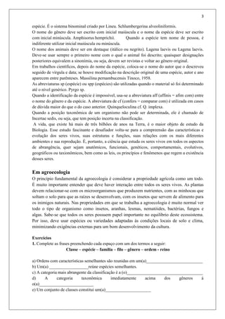 3
espécie. É o sistema binominal criado por Lineu. Schlumbergerina alveoliniformis.
O nome do gênero deve ser escrito com inicial maiúscula e o nome da espécie deve ser escrito
com inicial minúscula. Amphisorus hemprichii. Quando a espécie tem nome de pessoa, é
indiferente utilizar inicial maiúscula ou minúscula.
O nome dos animais deve ser em destaque (itálico ou negrito). Lagena laevis ou Lagena laevis.
Deve-se usar sempre o primeiro nome com o qual o animal foi descrito; quaisquer designações
posteriores equivalem a sinonímia, ou seja, devem ser revistas e voltar ao gênero original.
Em trabalhos científicos, depois do nome da espécie, coloca-se o nome do autor que o descreveu
seguido de vírgula e data; se houve modificação na descrição original de uma espécie, autor e ano
aparecem entre parênteses. Massilina pernambucensis Tinoco, 1958.
As abreviaturas sp (espécie) ou spp (espécies) são utilizadas quando o material só foi determinado
até o nível genérico. Pyrgo sp.
Quando a identificação da espécie é impossível, usa-se a abreviatura aff (affinis = afim com) entre
o nome do gênero e da espécie. A abreviatura de cf (confers = comparar com) é utilizada em casos
de dúvida maior do que o do caso anterior. Quinqueloculina cf. Q. implexa.
Quando a posição taxonômica de um organismo não pode ser determinada, ele é chamado de
Incertae sedis, ou seja, que tem posição incerta na classificação.
A vida, que existe há mais de três bilhões de anos na Terra, é o maior objeto de estudo da
Biologia. Esse estudo fascinante e desafiador volta-se para a compreensão das características e
evolução dos seres vivos, suas estruturas e funções, suas relações com os mais diferentes
ambientes e sua reprodução. É, portanto, a ciência que estuda os seres vivos em todos os aspectos
de abrangência, quer sejam anatômicos, funcionais, genéticos, comportamentais, evolutivos,
geográficos ou taxionômicos, bem como as leis, os princípios e fenômenos que regem a existência
desses seres.
Em agroecologia
O princípio fundamental da agroecologia é considerar a propriedade agrícola como um todo.
É muito importante entender que deve haver interação entre todos os seres vivos. As plantas
devem relacionar-se com os microorganismos que produzem nutrientes, com as minhocas que
soltam o solo para que as raízes se desenvolvam, com os insetos que servem de alimento para
os inimigos naturais. Nas propriedades em que se trabalha a agroecologia é muito normal ver
todo o tipo de organismo como insetos, aranhas, lesmas, nematóides, bactérias, fungos e
algas. Sabe-se que todos os seres possuem papel importante no equilíbrio deste ecossistema.
Por isso, deve usar espécies ou variedades adaptadas às condições locais de solo e clima,
minimizando exigências externas para um bom desenvolvimento da cultura.
Exercícios
1. Complete as frases preenchendo cada espaço com um dos termos a seguir:
Classe – espécie – família – filo – gênero – ordem - reino
a) Ordens com características semelhantes são reunidas em um(a)__________________________
b) Um(a) __________________reúne espécies semelhantes.
c) A categoria mais abrangente da classificação é a (o)___________________________________
d) A categoria taxonômica imediatamente acima dos gêneros á
o(a)_________________________
e) Um conjunto de classes constitui um(a)_____________________
 