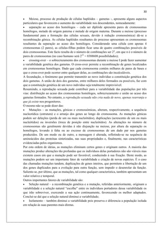 30
 Meiose, processo de produção de células haplóides – gametas -, apresenta alguns aspectos
particulares que favorecem o aumento da variabilidade nos descendentes, nomeadamente:
 separação ao acaso dos homólogos – cada ser diplóide apresenta pares de cromossomas
homólogos, metade de origem paterna e metade de origem materna. Durante a meiose (processo
fundamental para a formação das células sexuais, devido á redução cromossómica) dá-se a
recombinação génica. As células haplóides resultantes do processo apresentam os cromossomas
resultantes da separação ao acaso dos homólogos. Considerando uma célula com apenas 4
cromossomas (2 pares), as células-filhas podem ficar uma de quatro combinações possíveis de
dois cromossomas. Este facto resulta de o número de combinações ser 2n
, em que n é o número de
pares de cromossomas (no caso humano será 223
= 8388608 possibilidades);
 crossing-over – o sobrecruzamento dos cromossomas durante a meiose I pode fazer aumentar
a variabilidade genética dos gametas. O cross-over permite a recombinação de genes localizados
em cromossomas homólogos. Dado que cada cromossoma contém milhares de pares de bases e
que o cross-over pode ocorrer entre qualquer delas, as combinações são incalculáveis.
A fecundação, o fenómeno que permite transmitir ao novo indivíduo a constituição genética dos
dois gametas. A união de dois dos gametas, entre milhares deles formados ou possíveis, faz com
que a constituição genética de um novo indivíduo seja totalmente imprevisível.
Resumindo, a reprodução sexuada pode contribuir para a variabilidade das populações por três
vias: distribuição ao acaso dos cromossomas homólogos, sobrecruzamento e união ao acaso dos
gametas formados. No entanto, a reprodução sexuada não cria nada de novo, apenas rearranja o
que já existe nos progenitores.
O mesmo não se pode dizer das:
 Mutações – as mutações, génicas e cromossómicas, alteram, respectivamente, a sequência
nucleotídica (estrutura) e o arranjo dos genes ao longo do cromossoma. As mutações génicas
podem ser deleções (perda de um ou mais nucleótidos), duplicações (acrescento de um ou mais
nucleótidos) ou inversões (troca de posição entre nucleótidos). As alterações no número de
cromossomas são geralmente devidas á não disjunção na meiose, por altura da separação os
homólogos, levando á falta ou ao excesso de cromossomas de um dado par nos gametas
produzidos. De um modo ou de outro, a mensagem é alterada, refletindo-se na sequência de
aminoácidos das proteínas sintetizadas, nas suas propriedades e, finalmente, nas características
evidenciadas pelos organismos.
Por esta ordem de ideias, as mutações eliminam certos genes e originam outros. A maioria das
mutações produz alterações tão profundas que os indivíduos delas portadores não são viáveis mas
existem casos em que a mutação pode ser favorável, conduzindo á sua fixação. Deste modo, as
mutações podem ser um importante fator de variabilidade e criação de novas espécies. É o caso
das chamadas mutações tandem, duplicações de genes inteiros, que permitem a libertação de um
dos genes duplicados para a evolução para outra função, sem impedir o desenrolar da função.
Saliente-se, por último, que as mutações, tal como qualquer característica, também apresentam um
valor relativo e temporal.
Outros importantes fatores de variabilidade são:
 Seleção natural – a recombinação genética e a mutação, referidas anteriormente, originam a
variabilidade e a seleção natural “escolhe” entre os indivíduos portadores dessa variabilidade os
que irão sobreviver, exercendo a sua ação continuamente, favorecendo os melhor adaptados.
Conclui-se daí que a seleção natural diminui a variabilidade;
 Isolamento – também diminui a variabilidade pois preserva e diferencia a população isolada
em relação ás suas parentes mais diretas.
 