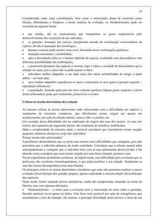 31
Considerando todas estas contribuições, bem como a intervenção direta de cientistas como
Huxley, Dobzhansky e Simpson, a teoria sintética da evolução, ou Neodarwinismo, pode ser
resumida da seguinte forma:
 nas células, são os cromossomas que transportam os genes responsáveis pelo
desenvolvimento dos caracteres de um indivíduo;
 os gametas, formados por meiose, transportam metade da constituição cromossómica da
espécie, devido á separação dos homólogos;
 durante a meiose pode ocorrer cross-over, formando novas combinações genéticas;
 mutações aumentam a variabilidade;
 após a fecundação refaz-se o número diplóide da espécie, resultando uma descendência com
diferentes possibilidades de combinações;
 o potencial reprodutor das espécies é enorme, logo é sobre a variedade de descendentes que a
seleção vai atuar, pois o meio não os pode manter a todos;
 indivíduos melhor adaptados a um dado meio têm maior probabilidade de atingir a idade
adulta – ser mais apto;
 seres melhor adaptados reproduzem-se mais e transmitem os seus genes à geração seguinte –
reprodução diferencial;
 a população, formada agora por um novo conjunto genético (alguns genes surgiram e outros
foram eliminados), pode, por isolamento, preservá-lo e evoluir.
Críticas às teorias darwinistas da evolução
As maiores críticas às teorias darwinistas estão relacionadas com a dificuldade em explicar o
surgimento de estruturas complexas, que dificilmente teriam origem em apenas um
acontecimento, por ação da seleção natural, como o olho, o cérebro, etc.
Um exemplo dessa dificuldade está na explicação da origem das asas dos insetos. As asas dos
insetos são expansões do tegumento dorsal, não resultando de membros modificados.
Dada a complexidade da estrutura atual, é razoável considerar que inicialmente teriam surgido
pequenas saliências dorsais no corpo dos indivíduos.
Porque teriam sido selecionadas?
Experiências demonstraram que as proto-asas trariam mais dificuldades que vantagens, pois não
permitiam que o indivíduo planasse de modo controlado. Considerar que a seleção natural sabia
antecipadamente a vantagem que o indivíduo teria com as asas plenamente desenvolvidas é tão
absurdo como considerar que estas teriam surgido por uma única mutação, prontas a usar.
Novas experiências permitiram esclarecer, de algum modo, essa dificuldade pois revelaram que as
proto-asas são excelentes termorreguladores, o que pode justificar a sua seleção. Atualmente as
asas dos insetos desempenham essas duas funções.
Os principais críticos às teorias darwinistas consideram que estas não permitem explicar a macro
evolução (diversificação dos grandes grupos), apenas explicando a microevolução (diversificação
das espécies).
Deste modo, foram surgindo teorias alternativas, ainda não comprovadas, baseadas na teoria de
Darwin, mas com algumas alterações:
 Neolamarckismo – o motor para a evolução seria a intervenção do meio sobre o genótipo,
fazendo aparecer novos genes ou alelos. Este facto seria possível por ação de mutagênicos, que
aumentariam a taxa de mutação. No entanto, a principal dificuldade desta teoria é o facto de um
 