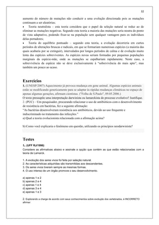 32
aumento do número de mutações não conduzir a uma evolução direcionada pois as mutações
continuam a ser aleatórias;
 Teoria neutralista – esta teoria considera que o papel da seleção natural se reduz ao de
eliminar as mutações negativas. Segundo esta teoria a maioria das mutações seria neutra do ponto
de vista adaptativo, podendo fixar-se na população sem qualquer vantagem para os indivíduos
delas portadores;
 Teoria do equilíbrio pontuado – segundo esta teoria, a evolução decorreria em curtos
períodos de alterações bruscas e radicais, em que se formariam numerosas espécies (a maioria das
quais acabaria por se extinguir), intervalados por longos períodos de calma e de evolução muito
lenta das espécies sobreviventes. As espécies novas seriam formadas por pequenas populações
marginais da espécie-mãe, onde as mutações se espalhariam rapidamente. Neste caso, a
sobrevivência da espécie não se deve exclusivamente à “sobrevivência do mais apto”, mas
também um pouco ao acaso.
Exercícios
1. (UNESP/2007) Aquecimento já provoca mudança em gene animal. Algumas espécies animais
estão se modificando geneticamente para se adaptar às rápidas mudanças climáticas no espaço de
apenas algumas gerações, afirmam cientistas. ("Folha de S.Paulo", 09.05.2006.)
O texto pressupõe uma interpretação darwinista ou lamarckista do processo evolutivo? Justifique.
2. (PUC) – Um pesquisador, procurando relacionar o uso de antibióticos com o desenvolvimento
de resistência em bactérias, fez a seguinte afirmação:
“As bactérias desenvolveram resistência aos antibióticos, devido ao uso frequente e
indiscriminado no tratamento das infecções.”
a) Qual a teoria evolucionista relacionada com a afirmação acima?
b) Como você explicaria o fenômeno em questão, utilizando os princípios neodarwinista?
Testes
1. (UFF RJ/1996)
Considere as afirmativas abaixo e assinale a opção que contém as que estão relacionadas com a
teoria de Lamarck.
1. A evolução dos seres vivos foi feita por seleção natural.
2. As características adquiridas são transmitidas aos descendentes.
3. Os seres vivos tiveram sempre as mesmas formas.
4. O uso intenso de um órgão promove o seu desenvolvimento.
a) apenas 1 e 2
b) apenas 2 e 4
c) apenas 1 e 4
d) apenas 3 e 4
e) apenas 1 e 3
2. Explorando a charge de acordo com seus conhecimentos sobre evolução dos vertebrados, é INCORRETO
afirmar:
 