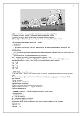 33
a) Comer, sobreviver e reproduzir podem depender de características adaptativas.
b) Diferente dos outros animais, o homem não está sujeito à seleção natural.
c) As ações do homem podem afetar o curso da evolução dos outros animais.
d) Pela seleção artificial e manejo, o homem pode reduzir pressões seletivas sobre animais.
3. Numere a segunda coluna de acordo com a primeira.
1 - Lamarckismo
2 - Darwinismo
( ) A falta de função do 3º molar (ciso) nos seres humanas, decorrente dos seus hábitos alimentares, tem
induzido seu
desaparecimento.
( ) Para que mamíferos cetáceos se adaptassem à natação, suas patas foram aos poucos se transformando em
nadadeiras.
( ) O uso constante de antibióticos em hospitais tem contribuído
para a seleção de um número crescente de bactérias resistentes a eles.
( ) Para se proteger de predadores, o bicho-pau desenvolveu forma e cor semelhante à de galhos secos.
Marque a alternativa que atribui a cada afirmação a respectiva ideia ou teoria evolutiva.
a) 1, 2, 1, 2
b) 1, 1, 2, 1
c) 1, 2, 1, 1
d) 2, 2, 1, 2
e) 1, 1, 2, 2
4. (PUC-PR) Examine as duas frases:
1ª) De tanto esticar o pescoço para comer as folhas das árvores, as girafas foram ficando com o pescoço mais
longo.
2ª) Entre as girafas podemos notar uma variabilidade no tamanho do pescoço, o que permite a atuação da
seleção natural.
Pode-se considerar:
a) As duas frases lamarckianas.
b) As duas frases darwinianas.
c) A primeira frase lamarckiana e a segunda darwiniana.
d) A primeira frase darwiniana e a segunda lamarckiana.
e) Ambas neodarwinianas.
5. (UEL-PR) Em relação à evolução biológica, considere os fatores abaixo:
I - Seleção natural.
II - Adaptação ao meio.
III - Lei do uso e desuso.
IV - Herança dos caracteres adquiridos.
V - Recombinação gênica e mutação.
Quais desses fatores Darwin considerou quando elaborou a teoria da evolução das espécies?
a) Apenas I e II.
b) Apenas I e V..
c) Apenas II e III.
 