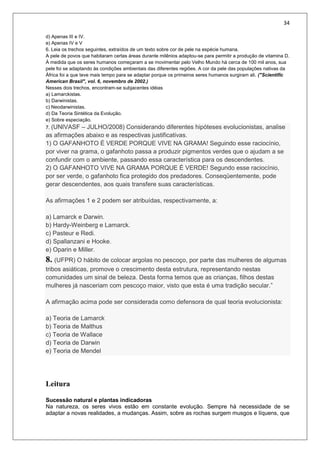 34
d) Apenas III e IV.
e) Apenas IV e V
6. Leia os trechos seguintes, extraídos de um texto sobre cor de pele na espécie humana.
A pele de povos que habitaram certas áreas durante milênios adaptou-se para permitir a produção de vitamina D.
À medida que os seres humanos começaram a se movimentar pelo Velho Mundo há cerca de 100 mil anos, sua
pele foi se adaptando às condições ambientais das diferentes regiões. A cor da pele das populações nativas da
África foi a que teve mais tempo para se adaptar porque os primeiros seres humanos surgiram ali. ("Scientific
American Brasil", vol. 6, novembro de 2002.)
Nesses dois trechos, encontram-se subjacentes idéias
a) Lamarckistas.
b) Darwinistas.
c) Neodarwinistas.
d) Da Teoria Sintética da Evolução.
e) Sobre especiação.
7. (UNIVASF – JULHO/2008) Considerando diferentes hipóteses evolucionistas, analise
as afirmações abaixo e as respectivas justificativas.
1) O GAFANHOTO É VERDE PORQUE VIVE NA GRAMA! Seguindo esse raciocínio,
por viver na grama, o gafanhoto passa a produzir pigmentos verdes que o ajudam a se
confundir com o ambiente, passando essa característica para os descendentes.
2) O GAFANHOTO VIVE NA GRAMA PORQUE É VERDE! Segundo esse raciocínio,
por ser verde, o gafanhoto fica protegido dos predadores. Conseqüentemente, pode
gerar descendentes, aos quais transfere suas características.
As afirmações 1 e 2 podem ser atribuídas, respectivamente, a:
a) Lamarck e Darwin.
b) Hardy-Weinberg e Lamarck.
c) Pasteur e Redi.
d) Spallanzani e Hooke.
e) Oparin e Miller.
8. (UFPR) O hábito de colocar argolas no pescoço, por parte das mulheres de algumas
tribos asiáticas, promove o crescimento desta estrutura, representando nestas
comunidades um sinal de beleza. Desta forma temos que as crianças, filhos destas
mulheres já nasceriam com pescoço maior, visto que esta é uma tradição secular.”
A afirmação acima pode ser considerada como defensora de qual teoria evolucionista:
a) Teoria de Lamarck
b) Teoria de Malthus
c) Teoria de Wallace
d) Teoria de Darwin
e) Teoria de Mendel
Leitura
Sucessão natural e plantas indicadoras
Na natureza, os seres vivos estão em constante evolução. Sempre há necessidade de se
adaptar a novas realidades, a mudanças. Assim, sobre as rochas surgem musgos e líquens, que
 