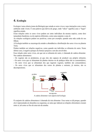 36
4. Ecologia
Ecologia é uma ciência (ramo da Biologia) que estuda os seres vivos e suas interações com o meio
ambiente onde vivem. É uma palavra que deriva do grego, onde “oikos” significa casa e “logos”
significa estudo.
Essas relações entre os seres vivos podem ser entre indivíduos da mesma espécie, como dois
tamanduás-bandeiras; ou de espécies diferentes, como uma serpente e uma rã.
As relações ecológicas podem ser positivas, como por exemplo, quando uma mãe cuida de seu
filhote.
A Ecologia também se encarrega de estudar a abundância e distribuição dos seres vivos no planeta
Terra.
Podem também ser relações negativas, como quando um indivíduo se alimenta do outro. Neste
último caso, é negativa porque ela fornece prejuízo a um dos envolvidos.
Essa relação entre seres vivos, em que um se alimenta de outro, é chamada de cadeia alimentar.
Nas cadeias alimentares:
- Os vegetais são os produtores, já que eles são capazes de produzir seu próprio alimento;
- Os seres vivos que se alimentam de plantas inteiras ou de pedaços delas são os consumidores;
- Os seres vivos que se alimentam dos que ingerem vegetais, também são consumidores;
- Os seres vivos que se alimentam dos restos de plantas e animais, já mortos, são os
decompositores.
A cadeia alimentar é um aspecto da Ecologia
O conjunto de cadeias alimentares é chamado de teia alimentar. Esse nome se dá porque, quando
ela é representada em desenhos ou esquemas, as setas que indicam as relações alimentares cruzam
entre si, tal como os fios de uma teia de aranha:
 