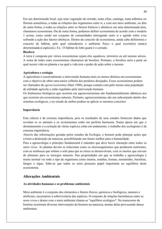 39
Em um determinado local, seja uma vegetação de cerrado, mata ciliar, caatinga, mata atlântica ou
floresta amazônica, a todas as relações dos organismos entre si, e com seu meio ambiente, ou dito
de outra forma, a todas as relações entre os fatores bióticos e abióticos em uma determinada área,
chamamos ecossistema. Ou de outra forma, podemos definir ecossistema de acordo com o modelo
1 acima, como sendo um conjunto de comunidades interagindo entre si e agindo sobre e/ou
sofrendo a ação dos fatores abióticos. Dentro do conceito de ecossistema, ainda cabe definirmos o
conceito de hábitat, pelo qual entendemos o ambiente físico o qual ocorre(m) uma(s)
determinada(s) espécie(s). Ex.: O hábitat do lobo guará é o cerrado.
Biosfera
A terra é composta por vários ecossistemas sejam eles aquáticos, terrestres ou até mesmo aéreos.
A soma de todos estes ecossistemas chamamos de biosfera. Portanto, a biosfera seria a parte na
qual ocorre vida no planeta e na qual a vida tem o poder de ação sobre o mesmo.
Agricultura e ecologia
A agricultura é essencialmente a intervenção humana mais ou menos drástica em ecossistemas
com o objetivo de obter uma maior colheita dos produtos desejados. Esses ecossistemas podem
ser chamados de agroecossistemas (Hart 1980), porque contam com pelo menos uma população
de utilidade agrícola e estão regulados pela intervenção humana.
Os fenômenos biológicos que ocorrem em agroecossistemas são fundamentalmente idênticos aos
que ocorrem em ecossistemas naturais. Portanto, agroecossistemas são um subconjunto dentro dos
sistemas ecológicos, e no estudo de ambos podem-se aplicar os mesmos conceitos
Importância
Esta ciência é de extrema importância, pois os resultados de seus estudos fornecem dados que
revelam se os animais e os ecossistemas estão em perfeita harmonia. Numa época em que o
desmatamento e a extinção de várias espécies estão em andamento, o trabalho dos ecologistas é de
extrema importância.
Através das informações geradas pelos estudos da Ecologia, o homem pode planejar ações que
evitem a destruição da natureza, possibilitando um futuro melhor para a humanidade.
Para a agroecologia o princípio fundamental é entender que deve haver interação entre todos os
seres vivos. As plantas devem se relacionar como os microorganismos que produzem nutrientes,
com as minhocas que soltam o solo para que as raízes se desenvolvam, com os insetos que servem
de alimento para os inimigos naturais. Nas propriedades em que se trabalha a agroecologia é
muito normal ver todo o tipo de organismo como insetos, aranhas, lesmas, nematóides, bactérias,
fungos e algas. Sabe-se que todos os seres possuem papel importante no equilíbrio deste
ecossistema.
Alterações Ambientais
As atividades humanas e os problemas ambientais
Meio ambiente é o conjunto dos elementos e fatores físicos, químicos e biológicos, naturais e
artificiais, necessários à sobrevivência das espécies. O conjunto de relações harmônicas entre os
seres vivos e destes com o meio ambiente chama-se "equilíbrio ecológico". No transcorrer da
história ocorreram diversas intervenções do homem na natureza, muitas delas provocando danos
ambientais.
 