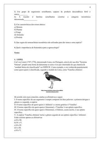 4
f) Um grupo de organismos semelhantes, capazes de produzir descendência fértil é
um(a)_________
h) A reunião d famílias semelhantes constitui a categoria taxonômica
denominada______________
2. Cite características dos reinos abaixo:
a) Monera
b) Plantae
c) Fungi
d) Animalia
e) Protista
3. Que regras de nomenclatura taxonômica são utilizadas para dar nome a uma espécie?
4. Qual a importância da Sistemática para a agroecologia?
Testes
1. UFPEL
Carl von Linné (1707-1778), denominado Lineu, em Português, através de sua obra "Systema
Naturae", propôs uma forma de denominar os seres vivos por intermédio do que chamou de
"unidade básica de classificação" ou ESPÉCIE. Como exemplo, a ave conhecida popularmente
como quero-quero é classificada, segundo o modelo de Lineu, como 'Vanellus chilensis'.
De acordo com esses conceitos, analise as afirmativas a seguir.
I. O nome específico de um organismo é sempre composto de duas palavras: a primeira designa o
gênero e a segunda, a espécie.
II. O nome específico do quero-quero é 'chilensis' e o nome genérico é 'Vanellus'.
III. O nome específico do quero-quero é binominal, e 'Vanellus' é seu epíteto específico.
IV. O nome específico do quero-quero é binominal, e Chilensis, assim escrito, é seu epíteto
específico.
V. A espécie 'Vanellus chilensis' inclui o gênero seguido de seu epíteto específico: 'chilensis'.
Estão corretas apenas as afirmativas
a) II e III.
b) IV e V.
c) II e IV.
d) I e III.
e) II e V.
 